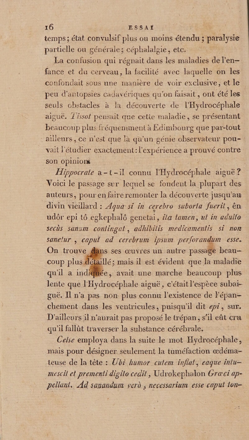 temps; état convulsif plus ou moins étendu ; paralysie partielle ou générale ; céphalalgie, etc. La confusion qui régnait dans les maladies de l’en¬ fance et du cerveau, la facilité avec laquelle on les confondait sous une manière de voir exclusive, et le peu d’antopsies cadavériques quTon faisait, ont été les seuls obstacles à la découverte de l’Hydrocéphale aiguë. Tissot pensait que cette maladie, se présentant beaucoup plus fréquemment à Edimbourg que par-tout ailleurs , ce n’est que la qu’un génie observateur pou¬ vait î’étudier exactement:l’expérience a prouvé contre son opinion* Hippocrate a - t - il connu l’Hydrocéphale aigue ? Voici le passage sur lequel se fondent la plupart des auteurs, pour en faire remonter la découverte jusqu’au divin vieillard : Aqua si in cerebro sukorta fnerit, en udôr epi tô egkeplialô genetai, üa iamen, ut in adulfo secùs sanum continuât, adhïbilis meâicamentis si non sanetur , capiif ad cerebrum ipsum perforandum esse. On trouve dans ses œuvres un autre passage beau¬ coup plus détaillé; mais il est évident que la maladie qu’il a indiquée, avait une marche beaucoup plus lente que 1 Hydrocéphale aiguë, c’était l’espèce subai¬ guë. Il n’a pas non plus connu l’existence de F épan¬ chement dans les ventricules, puisqu’il dit epi, sur. D’ailleurs il n’aurait pas proposé le trépan, shl eût cru qu’il fallût traverser la substance cérébrale. Ce tse employa dans la suite le mot Hydrocéphale , mais pour désigner seulement la tuméfaction œdéma¬ teuse de la tète : Ubi humor cutem infiat, eaque iniu- mescil et prementi digito ce dit, Udrokephalon Grœci ap- pe liant* Ad sauandum ver b 9 necessarium esse cap ut ion~