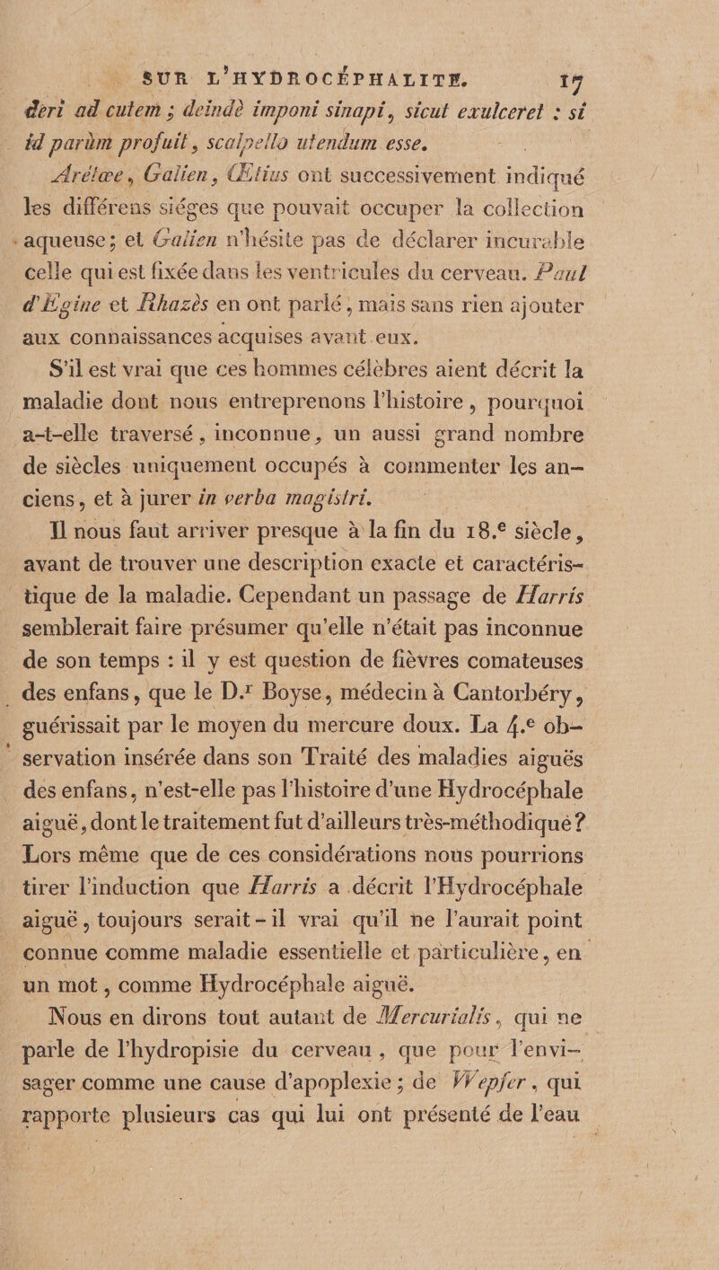 sur ï/hydîlocéphalite. IJ déri ad cutem ; deïndè imponi sinapiv sicut exuîcetet : si id parhn profuit, scalpellù utentum esse. Arélœe, Galien, Œtius ont successivement indiqué les différons sièges que pouvait occuper la collection aqueuse ; et Galien nliésite pas de déclarer incurable celle qui est fixée dans les ventricules du cerveau. Paul d'E gine et Pthazès en ont parlé, mais sans rien ajouter aux connaissances acquises avant eux. S’il est vrai que ces hommes célèbres aient décrit la maladie dont nous entreprenons l’histoire, pourquoi a-t-elle traversé, inconnue, un aussi grand nombre de siècles uniquement occupés à commenter les an¬ ciens , et à jurer in verha magisiri. Il nous faut arriver presque à la fin du i8.e siècle, avant de trouver une description exacte et caractéris¬ tique de la maladie. Cependant un passage de Harris semblerait faire présumer qu’elle n’était pas inconnue de son temps : il y est question de fièvres comateuses des enfans, que le D.r Boyse, médecin à Cantorbéry, guérissait par le moyen du mercure doux. La 4-e ob¬ servation insérée dans son Traité des maladies aiguës des enfans, n’est-elle pas l’histoire d’une Hydrocéphale aiguë, dont le traitement fut d’ailleurs très-méthodiquè ? Lors même que de ces considérations nous pourrions tirer l’induction que Harris a décrit l’Hydrocéphale aiguë 5 toujours serait-il vrai qu’il ne l’aurait point connue comme maladie essentielle et particulière, en un mot, comme Hydrocéphale aiguë. Nous en dirons tout autant de Mercurialis, qui ne parle de l’hydropisie du cerveau , que pour l’envi¬ sager comme une cause d’apoplexie ; de Wepfer, qui rapporte plusieurs cas qui lui ont présenté de l’eau