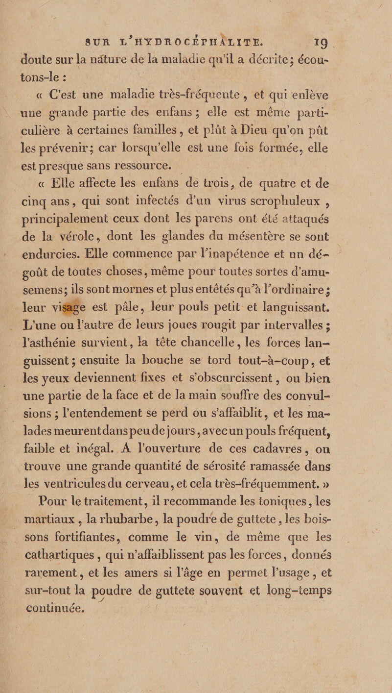 doute sur la nature de la maladie qu’il a décrite; écou- tons-le : cc C’est une maladie très-fréquente , et qui enlève une grande partie des enfans ; elle est même parti¬ culière à certaines familles, et plut à Dieu qu’on pût les prévenir; car lorsqu’elle est une fois formée, elle est presque sans ressource. (c Elle affecte les enfans de trois, de quatre et de cinq ans, qui sont infectés d’un virus scroplruleux , principalement ceux dont les parens ont été attaqués de la vérole, dont les glandes du mésentère se sont endurcies. Elle commence par Finapétence et un dé¬ goût de toutes choses, même pour toutes sortes d’amu- semens; ils sont mornes et plus entêtés qu’à Fordinaire; leur visage est pâle, leur pouls petit et languissant. L’une ou l’autre de leurs joues rougit par intervalles; l’asthénie survient, la tête chancelle, les forces lan¬ guissent ; ensuite la bouche se tord tout-à-coup, et les yeux deviennent fixes et s’obscurcissent, ou bien une partie de la face et de la main souffre des convul¬ sions ; l’entendement se perd ou s’affaiblit, et les ma¬ lades meurent dans peu de j ours, a vec un pouls fréquent, faible et inégal. A l’ouverture de ces cadavres, on trouve une grande quantité de sérosité ramassée dans les ventricules du cerveau, et cela très-fréquemment. » Pour le traitement, il recommande les toniques, les martiaux , la rhubarbe, la poudre de guttete, les bois¬ sons fortifiantes, comme le vin, de même que les cathartiques , qui n’affaiblissent pas les forces, donnés rarement, et les amers si l’âge en permet l’usage , et sur-tout la poudre de guttete souvent et long-temps continuée.