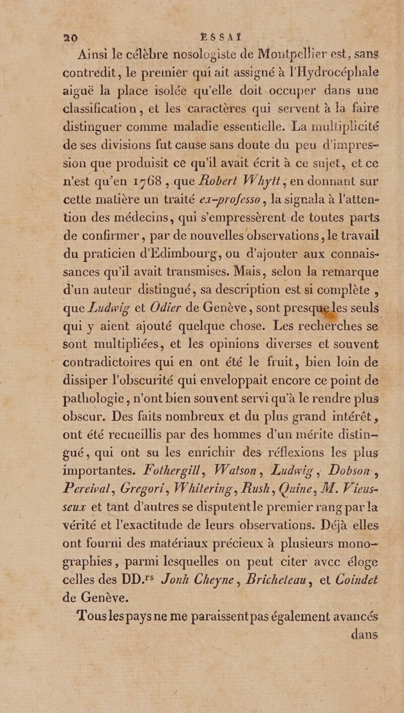 Ainsi le célèbre nosologiste de Montpellier est. sans contredit, le premier qui ait assigné à l’Hydrocéphale aiguë la place isolée qu’elîe doit occuper dans une classification, et les caractères qui servent à la faire distinguer comme maladie essentielle. La multiplicité de ses divisions fut cause sans doute du peu d’impres¬ sion que produisit ce qu’il avait écrit à ce sujet, et ce n’est qtden 1768 , que Robert VŸhytt, en donnant sur cette matière un traité ei-professo, la signala à l’atten- tion des médecins, qui s’empressèrent de toutes parts de confirmer, par de nouvelles observations, le travail du praticien d’Edimbourg, ou d’ajouter aux connais¬ sances qu’il avait transmises. Mais, selon la remarque d’un auteur distingué, sa description est si complète , que Ludwig et Odier de Genève, sont presque les seuls qui y aient ajouté quelque chose. Les recherches se sont multipliées, et les opinions diverses et souvent contradictoires qui en ont été le fruit, bien loin de dissiper l’obscurité qui enveloppait encore ce point de pathologie, n’ont bien souvent servi qu’à le rendre plus obscur. Des faits nombreux et du plus grand intérêt, ont été recueillis par des hommes d’un mérite distin¬ gué , qui ont su les enrichir des réflexions les plus importantes. Fothergill, Watson, Ludwigs Bob soit , Perdrai, Gregori\ Whitering, Rush , Ç]uine, M. Viens- seux et tant d’autres se disputent le premier rang par la vérité et l’exactitude de leurs observations. Déjà elles ont fourni des matériaux précieux à plusieurs mono¬ graphies , parmi lesquelles on peut citer avec éloge Celles des DD.rs Jonh Cheyne, Bricheteau, et Coindel de Genève. Tous les pays ne me paraissentpas également avancés dans
