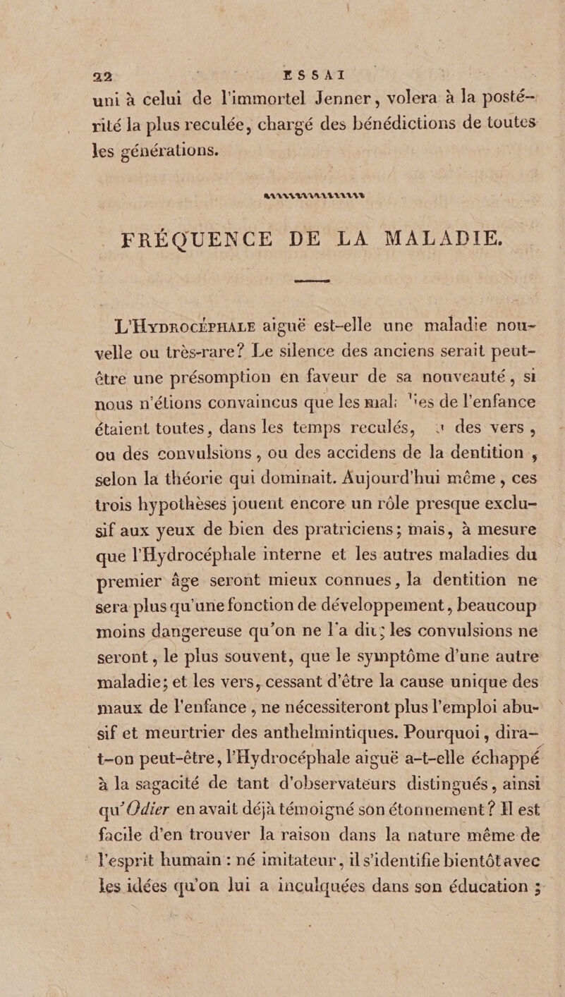 uni à celui de l’immortel Jenner, volera à la posté¬ rité la plus reculée, chargé des bénédictions de toutes les générations. FRÉQUENCE DE LA MALADIE. L’Hydrocéphale aiguë est-elle une maladie nou¬ velle ou très-rare? Le silence des anciens serait peut- être une présomption en faveur de sa nouveauté, si nous n’étions convaincus que les mal; 1;es de l’enfance étaient toutes, dans les temps reculés, a des vers, ou des convulsions, ou des accidens de la dentition , selon la théorie qui dominait. Aujourd’hui même , ces trois hypothèses jouent encore un rôle presque exclu¬ sif aux yeux de bien des pratriciens; mais, à mesure que l’Hydrocéphale interne et les autres maladies du premier âge seront mieux connues, la dentition ne sera plus qu’une fonction de développement, beaucoup moins dangereuse qu’on ne i*a dii; les convulsions ne seront, le plus souvent, que le symptôme d’une autre maladie; et les vers, cessant d’être la cause unique des maux de l’enfance , ne nécessiteront plus l’emploi abu¬ sif et meurtrier des anthelmintiques. Pourquoi, dira- 1 ._ / t-on peut-être, l’Hydrocéphale aiguë a-t-elle échappé à la sagacité de tant d’observateurs distingués, ainsi quOdier en avait déjà témoigné son étonnement ? Il est facile d’en trouver la raison dans la nature même de l’esprit humain : né imitateur, il s’identifie bientôt avec les idées qu’on lui a inculquées dans son éducation ; '•X •