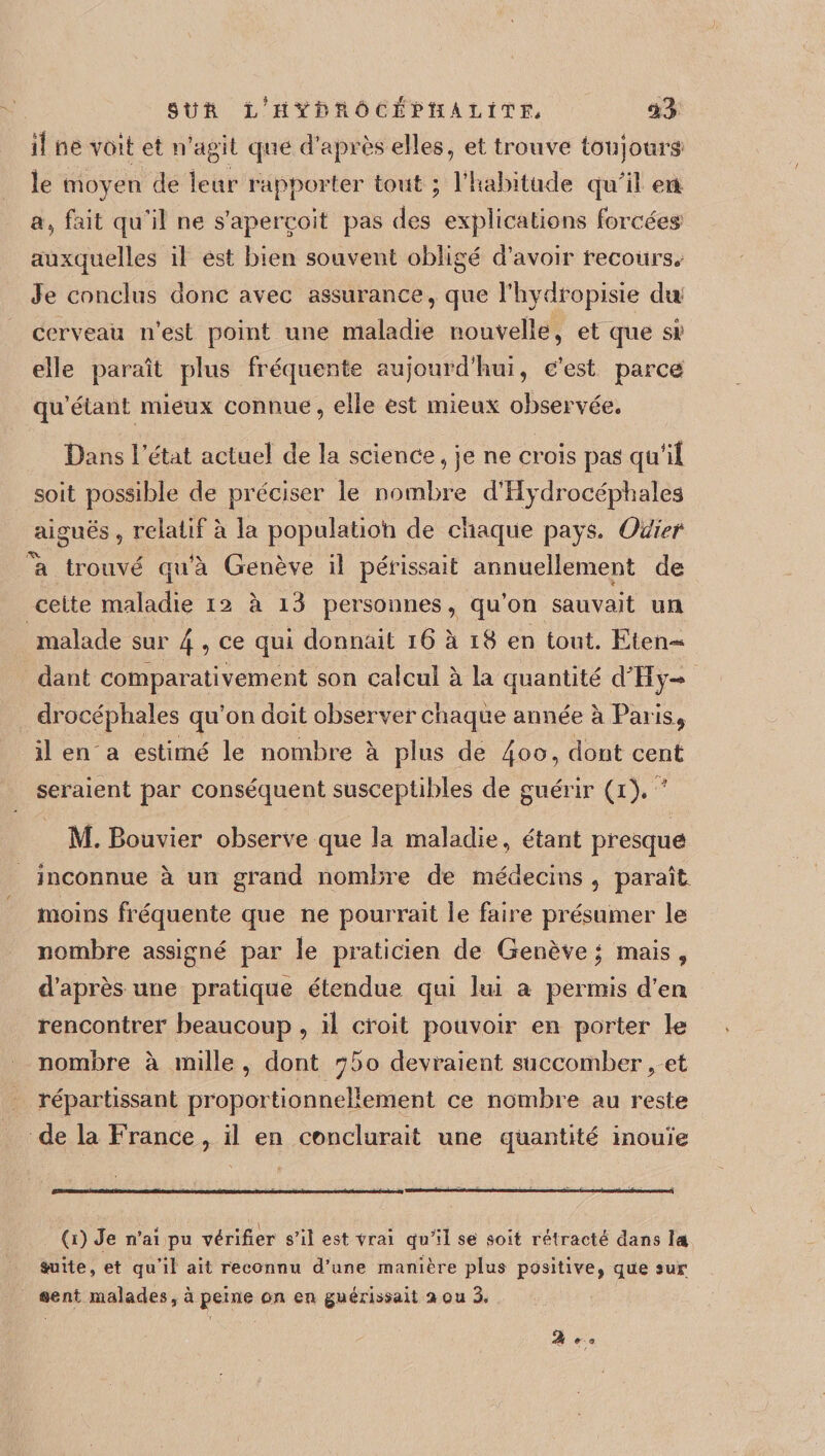 §ÜR L'HŸfoîiÔCEPÎÏÀLÏTE. il né voit et n’agit que d’après elles, et trouve toujours le moyen de leur rapporter tout ; l’habitude qu’il eri a, fait qu’il ne s’aperçoit pas des explications forcées auxquelles il est bien souvent obligé d’avoir recours. Je conclus donc avec assurance, que l’hydropisie du cerveau n’est point une maladie nouvelle, et que si! elle paraît plus fréquente aujourd’hui, c’est parce qu’étant mieux connue, elle est mieux observée. Bans l’état actuel de la science, je ne crois pas qudl soit possible de préciser le nombre d’Hydrocéphaleâ aiguës , relatif à la populatioh de chaque pays. Oüief \ trouvé qifà Genève il périssait annuellement de cette maladie 12 à i3 personnes, qu’on sauvait im malade sur 4 9 ce qui donnait 16 à 18 en tout. Eten-* dant comparativement son calcul à la quantité d'Hy-* drocéphales qu’on doit observer chaque année à Parisl* il en a estimé le nombre à plus de 4°°? dont cent seraient par conséquent susceptibles de guérir (1). ‘ M. Bouvier observe que la maladie, étant presque inconnue à un grand nombre de médecins , paraît moins fréquente que ne pourrait le faire présumer le nombre assigné par îe praticien de Genève • mais , d’après une pratique étendue qui lui a permis d’en rencontrer beaucoup , il croit pouvoir en porter te nombre à mille, dont ^5o devraient succomber, et répartissant proportionnellement ce nombre au reste de la France , il en conclurait une quantité inouïe (1) Je n’ai pu vérifier s’il est vrai qu’il se soit rétracté dans la fruité, et qu’il ait reconnu d’une manière plus positive, qute sur sent malades, à peine on en guérissait a ou 3. % &amp; - 9.