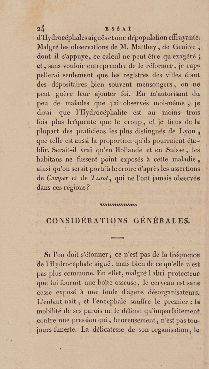 a4 fi 5 à A i d’Hydrocéphales aiguës et une dépopulation effraya ntë; Malgré les observations de M. Matthey, de Genève , dont il s’appuye, ce calcul ne peut être qu’exagéré J et, sans vouloir entreprendre de le réformer, je rap¬ pellerai seulement que les registres des villes étant des dépositaires fyien souvent mensongers, on ne peut guère leur ajouter foi. En m’autorisant du peu de malades que j’ai observés moi-même , je dirai que l’Hydrocéphalite est au moins trois fois plus fréquente que le croup, et je tiens delà plupart des praticiens les plus distingués de Lyon , que telle est aussi la proportion qu’ils pourraient éta¬ blir. Serait-il vrai qu’en Hollande et en Suisse, les liabitans ne fussent point exposés à cette maladie , ainsi qu’on serait porté à le croire d’après les assertions de Camper et de Tissot, qui ne l’ont jamais observée dans ces régions ? inUvumviwt CONSIDÉRATIONS GÉNÉRALES, Si l’on doit s’étonner , ce n’est pas de la fréquence de l’Hydrocéphale aiguë, mais bien de ce qu’elle n’est pas plus commune. En effet, malgré l’abri protecteur que lui fournit une boîte osseuse, le cerveau est sans cesse exposé à une foule d’agens désorganisateursv L’enfant naît, et l’encéphale souffre le premier i la mobilité de ses parois ne le défend qu’imparfaitement contre une pression qui, heureusement, n’est pas tou¬ jours funeste. La délicatesse de son organisation, le i