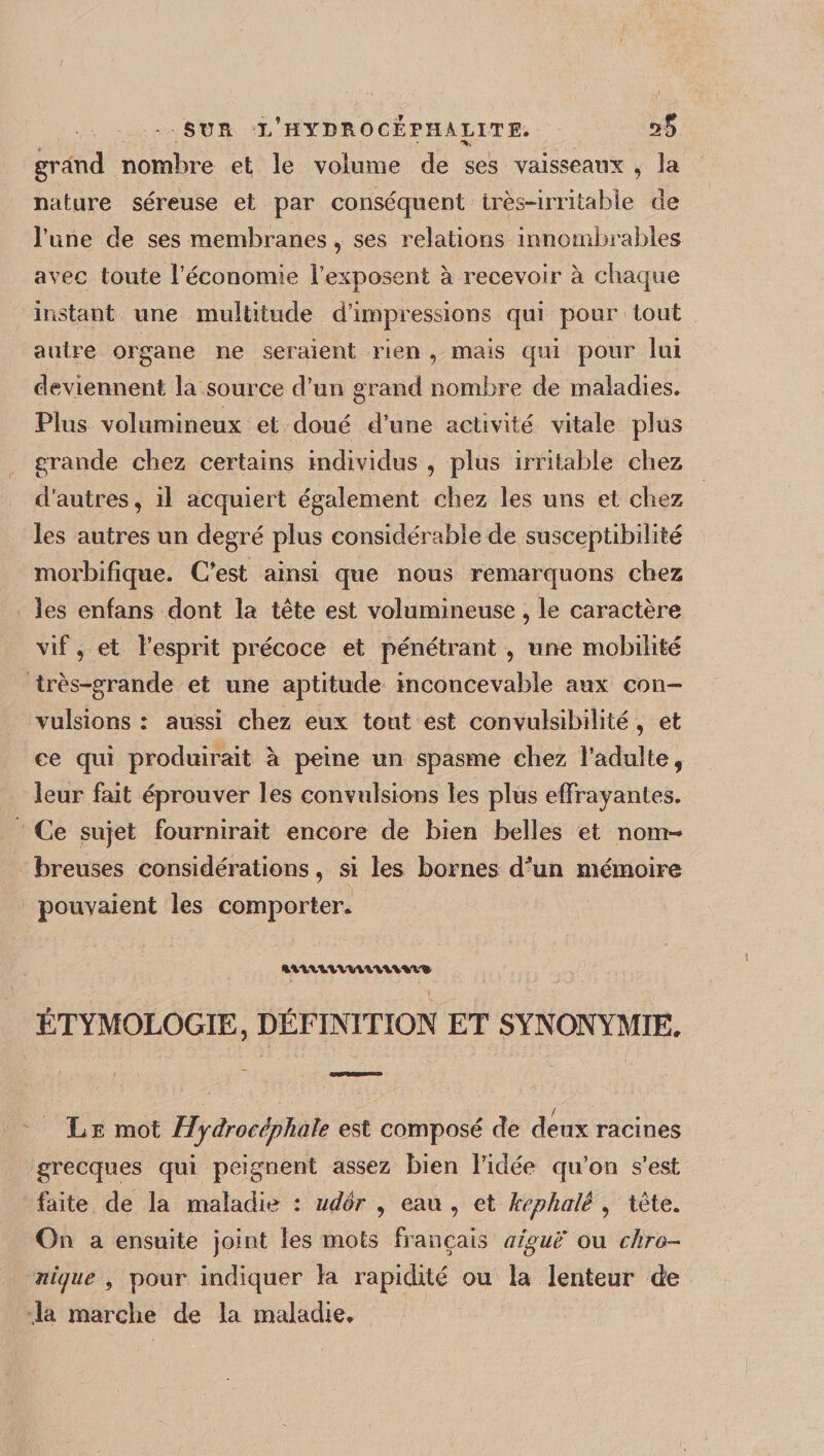 STTR ï/hYDROCÉFHALITE. s5 grand nombre et le volume de ses vaisseaux , la nature séreuse et par conséquent très-irritable de l’une de ses membranes, ses relations innombrables avec toute l’économie l’exposent à recevoir à chaque instant une multitude d’impressions qui pour tout autre organe ne seraient rien , mais qui pour lui deviennent la source d’un grand nombre de maladies. Plus volumineux et doué d’une activité vitale plus grande chez certains individus , plus irritable chez d’autres, il acquiert également chez les uns et chez les autres un degré plus considérable de susceptibilité morbifique. C’est ainsi que nous remarquons chez les enfans dont la tête est volumineuse, le caractère vif, et l’esprit précoce et pénétrant , une mobilité très-grande et une aptitude inconcevable aux con¬ vulsions : aussi chez eux tout est convulsibilité , et ce qui produirait à peine un spasme chez l’adulte, leur fait éprouver les convulsions les plus effrayantes. Ce sujet fournirait encore de bien belles et nom¬ breuses considérations, si les bornes dhiii mémoire pouvaient les comporter* %VYXWWV\VLVW» ÉTYMOLOGIE, DÉFINITION ET SYNONYMIE* Le mot Hydrocéphale est composé de deux racines grecques qui peignent assez bien l’idée qu’on s’est faite de la maladie : udôr , eau , et kephalê , tête. On a ensuite joint les mots français aigue ou chro¬ nique , pour indiquer la rapidité ou la lenteur de ,1a marche de la maladie*