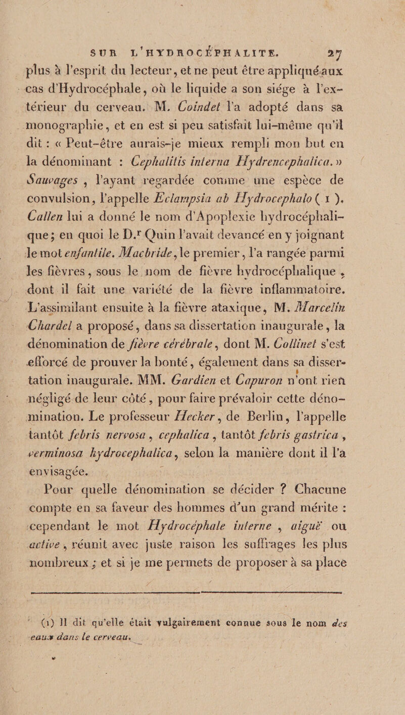 SUR l’hYDROCEPH ALITE. 2 7 plus à l’esprit du lecteur, et ne peut être appliqué aux cas d’Hydrocéphale, où le liquide a son siège à l’ex¬ térieur du cerveau. M. Coindet l’a adopté dans sa monographie, et en est si peu satisfait lui-même qu’il dit : « Peut-être aurais-je mieux rempli mon but en la dénominant : Cephalitis interna Hydrencephatica. a Sauvages , l’ayant regardée connue une espèce de convulsion, l’appelle Eclampsia ab Hydrocéphale ( i ). Catien lui a donné le nom d’Apoplexie hydrocéphali¬ que; en quoi le D.r Gain l’avait devancé en y joignant le mot enfant ile. Maçbride ,1e premier, l’a rangée parmi les fièvres, sous le nom de fièvre hydrocéphalique , dont il fait une variété de la fièvre inflammatoire. L’assimilant ensuite à la fièvre ataxique, M. Marcelin Chardel a proposé, dans sa dissertation inaugurale, la dénomination de fièvre cérébrale, dont M. Collinel s’est efforcé de prouver la bonté, également dans sa disser¬ tation inaugurale. MM. Gardien et Capuron n’ont rie il négligé de leur côté, pour faire prévaloir cette déno¬ mination. Le professeur Hecker, de Berlin, l’appelle tantôt febris nervosa , cephalica , tantôt febris gastrica , verminosa hydrocéphalie a, selon la manière dont il l’a envisagée. Pour quelle dénomination se décider ? Chacune compte en sa faveur des hommes c^un grand mérite : cependant le mot Hydrocéphale interne , aiguë ou active , réunit avec juste raison les suffrages les plus nombreux ; et si je me permets de proposer à sa place (i) îl dit qu’elle était vulgairement connue sous le nom des eaux dans le cerveau.