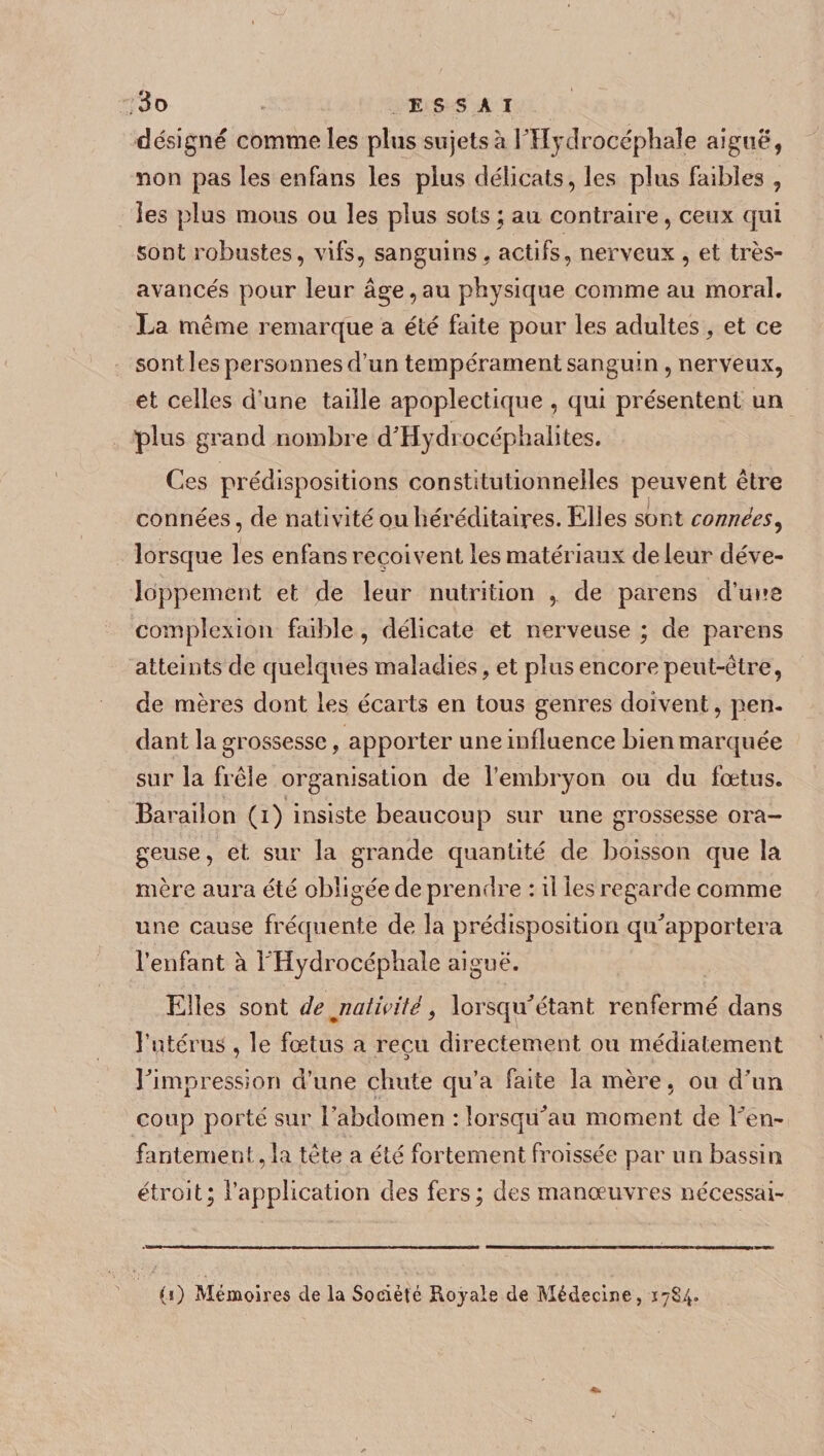 désigne comme les plus sujets à l'Hydrocéphale aiguë, non pas les enfans les plus délicats, les plus faibles , les plus mous ou les plus sots ; au contraire, ceux qui sont robustes, vifs, sanguins, actifs, nerveux , et très- avancés pour leur âge, au physique comme au moral. La même remarque a été faite pour les adultes, et ce sont les personnes d’un tempérament sanguin , nerveux, et celles d’une taille apoplectique , qui présentent un plus grand nombre d'Hydrocéphaiites. Ces prédispositions constitutionnelles peuvent être connées, de nativité ou héréditaires. Elles sont connèes, lorsque les enfans reçoivent les matériaux de leur déve¬ loppement et de leur nutrition , de parens d’une compîexion faible, délicate et nerveuse ; de parens atteints de quelques maladies, et plus encore peut-être, de mères dont les écarts en tous genres doivent, pen¬ dant la grossesse, apporter une influence bien marquée sur la frêle organisation de l’embryon ou du fœtus. Barailon (i) insiste beaucoup sur une grossesse ora¬ geuse , et sur la grande quantité de boisson que la mère aura été obligée de prendre : il les regarde comme une cause fréquente de la prédisposition qu'apportera l’enfant à l'Hydrocéphale aiguë. Elles sont de jiatiHté 9 lorsqu'étant renfermé dans l’utérus , le fœtus a reçu directement ou médiatement l'impression d’une chute qu’a faite la mère, ou d'un coup porté sur l’abdomen : lorsqu'au moment de l'en¬ fantement, la tête a été fortement froissée par un bassin étroit; l’application des fers; des manœuvres nécessai- (i) Mémoires de la Société Royale de Médecine, 1784.