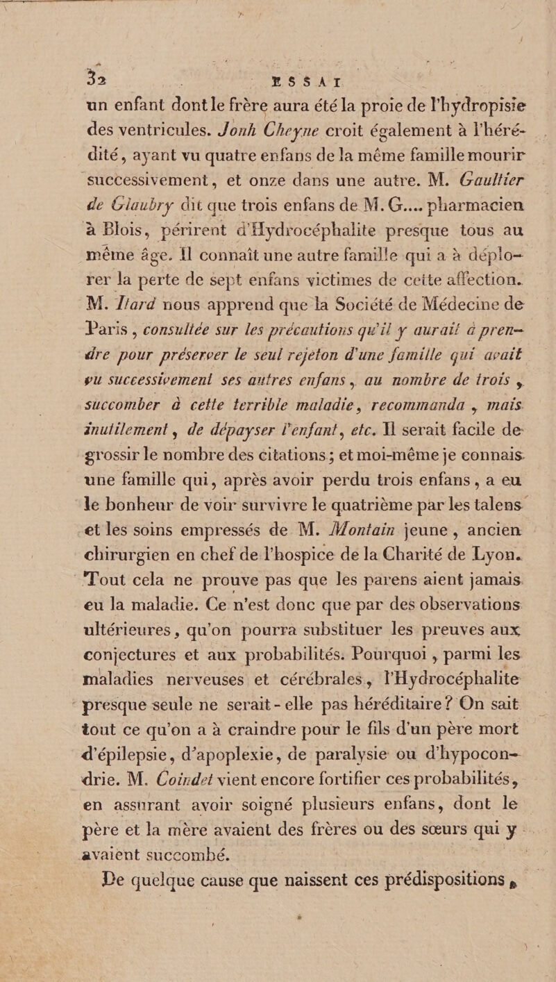 un enfant dont le frère aura été la proie de l’hydropisie des ventricules. Jonh Cheyne croit également à l’héré¬ dité, ayant vu quatre enfans de la même famille mourir successivement, et onze dans une autre. M. Gaultier de Glaubry dit que trois enfans de M. G.... pharmacien à Blois, périrent d’Hydrocéphalite presque tous au même âge. Il connaît une autre famille qui a h déplo¬ rer la perte de sept enfans victimes de cette affection. M. Itard nous apprend que la Société de Médecine de Paris , consultée sur les précautions qu il y aurait a pren¬ dre pour préserver le seul rejeton dune famille qui avait vu successivement ses autres enfans, au nombre de trois y succomber à cette terrible maladie, recommanda , mais inutilement, de dépayser lrenfant, etc. Il serait facile de grossir le nombre des citations ; et moi-même je connais une famille qui, après avoir perdu trois enfans, a eu le bonheur de voir survivre le quatrième par les talens et les soins empressés de M. Montain jeune , ancien chirurgien en chef de l’hospice de la Charité de Lyon. Tout cela ne prouve pas que les païens aient jamais eu la maladie. Ce n’est donc que par des observations ultérieures, qu’on pourra substituer les preuves aux; conjectures et aux probabilités. Pourquoi, parmi les maladies nerveuses et cérébrales , l’Hydrocéphalite presque seule ne serait - elle pas héréditaire ? On sait tout ce qu’on a à craindre pour le fils d’un père mort d’épilepsie, d^apoplexie, de paralysie ou d’hypocon¬ drie. M. Coindet vient encore fortifier ces probabilités, en assurant avoir soigné plusieurs enfans, dont le père et la mère avaient des frères ou des sœurs qui y avaient succombé. J3e quelque cause que naissent ces prédispositions »