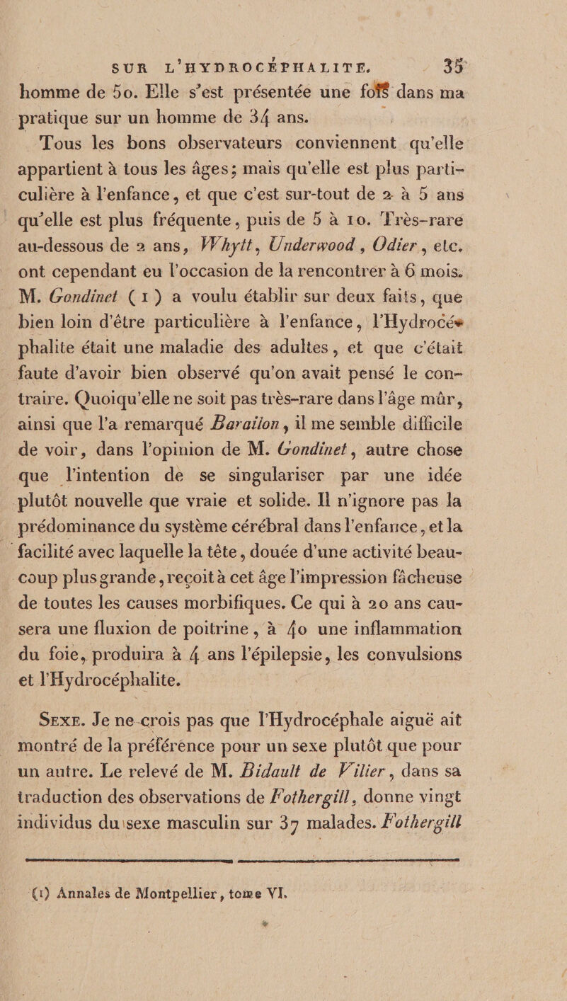 homme de 5o. Elle s'est présentée une foî? dans ma pratique sur un homme de 34 ans. Tous les bons observateurs conviennent qu’elle appartient à tous les âges; mais qu’elle est plus parti¬ culière à l’enfance, et que c’est sur-tout de 2 à 5 ans qu'elle est plus fréquente, puis de 5 à 10. Très-rare au-dessous de 2 ans, Whytt, Underwood , Odier, etc. ont cependant eu l’occasion de la rencontrer à 6 mois. M. Gondinet ( 1 ) a voulu établir sur deux faits, que bien loin d’être particulière à l’enfance, l’Hydrocé* phalite était une maladie des adultes, et que c’était faute d’avoir bien observé qu’on avait pensé le con¬ traire. Quoiqu’elle ne soit pas très-rare dans l’âge mûr, ainsi que l’a remarqué Baraiion, il me semble difficile de voir, dans l’opinion de M. Gondinet, autre chose que l’intention de se singulariser par une idée plutôt nouvelle que vraie et solide. Il n’ignore pas la prédominance du système cérébral dans l’enfance, et la facilité avec laquelle la tête, douée d’une activité beau¬ coup plus grande, reçoit à cet âge l’impression fâcheuse de toutes les causes morbifiques. Ce qui à 20 ans cau¬ sera une fluxion de poitrine , à 4° une inflammation du foie, produira à 4 ans l’épilepsie, les convulsions et l’Hydrocéphalite. Sexe, Je ne crois pas que l’Hydrocéphale aigue ait montré de la préférence pour un sexe plutôt que pour un autre. Le relevé de M. Bidault de Vilier, dans sa traduction des observations de Fothergill} donne vingt individus du sexe masculin sur 87 malades. Fothergill (1) Annales de Montpellier, tome VI.