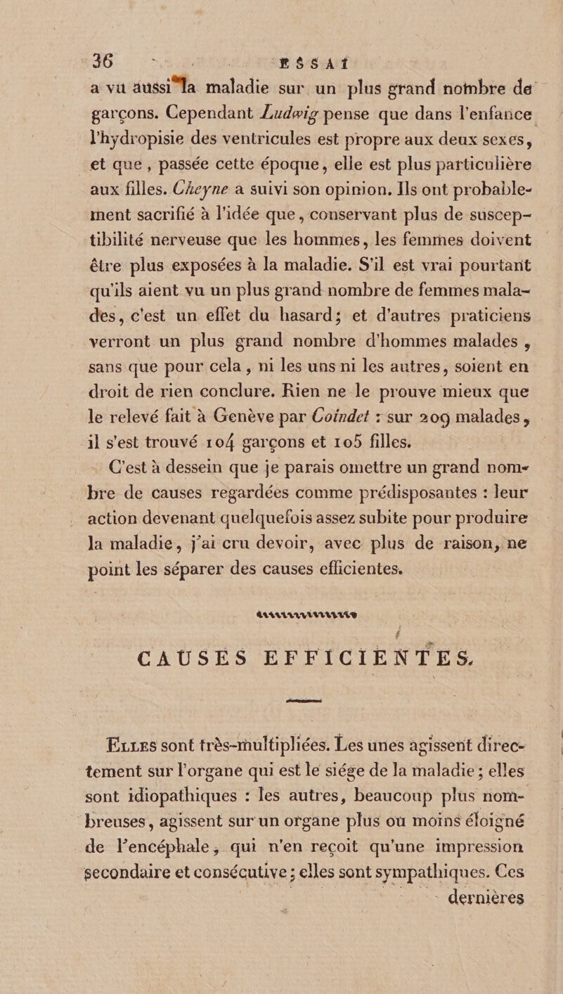 a vu aussi^a maladie sur un plus grand nombre de garçons. Cependant Ludwig pense que dans l’enfance l’hydropisie des ventricules est propre aux deux sexes, et que , passée cette époque, elle est plus particulière aux filles. Cheyne a suivi son opinion. Ils ont probable¬ ment sacrifié à l’idée que, conservant plus de suscep¬ tibilité nerveuse que les hommes, les femmes doivent être plus exposées à la maladie. S’il est vrai pourtant qu’ils aient vu un plus grand nombre de femmes mala¬ des, c’est un effet du hasard; et d’autres praticiens verront un plus grand nombre d’hommes malades , sans que pour cela, ni les uns ni les autres, soient en droit de rien conclure. Rien ne le prouve mieux que le relevé fait à Genève par Coindet rsur 209 malades, il s’est trouvé io4 garçons et io5 filles. C’est a dessein que je parais omettre un grand nom-' brc de causes regardées comme prédisposantes : leur action devenant quelquefois assez subite pour produire la maladie, j^ai cru devoir, avec plus de raison, ne point les séparer des causes efficientes. CAUSES EFFICIENTES, Elles sont très-rnuîfipliées. Les unes agissent direc¬ tement sur l’organe qui est le siège de la maladie ; elles sont idiopathiques : les autres, beaucoup plus nom¬ breuses, agissent sur un organe plus ou moins éloigné de F encéphale, qui n’en reçoit qu’une impression secondaire et consécutive ; elles sont sympathiques. Ces dernières