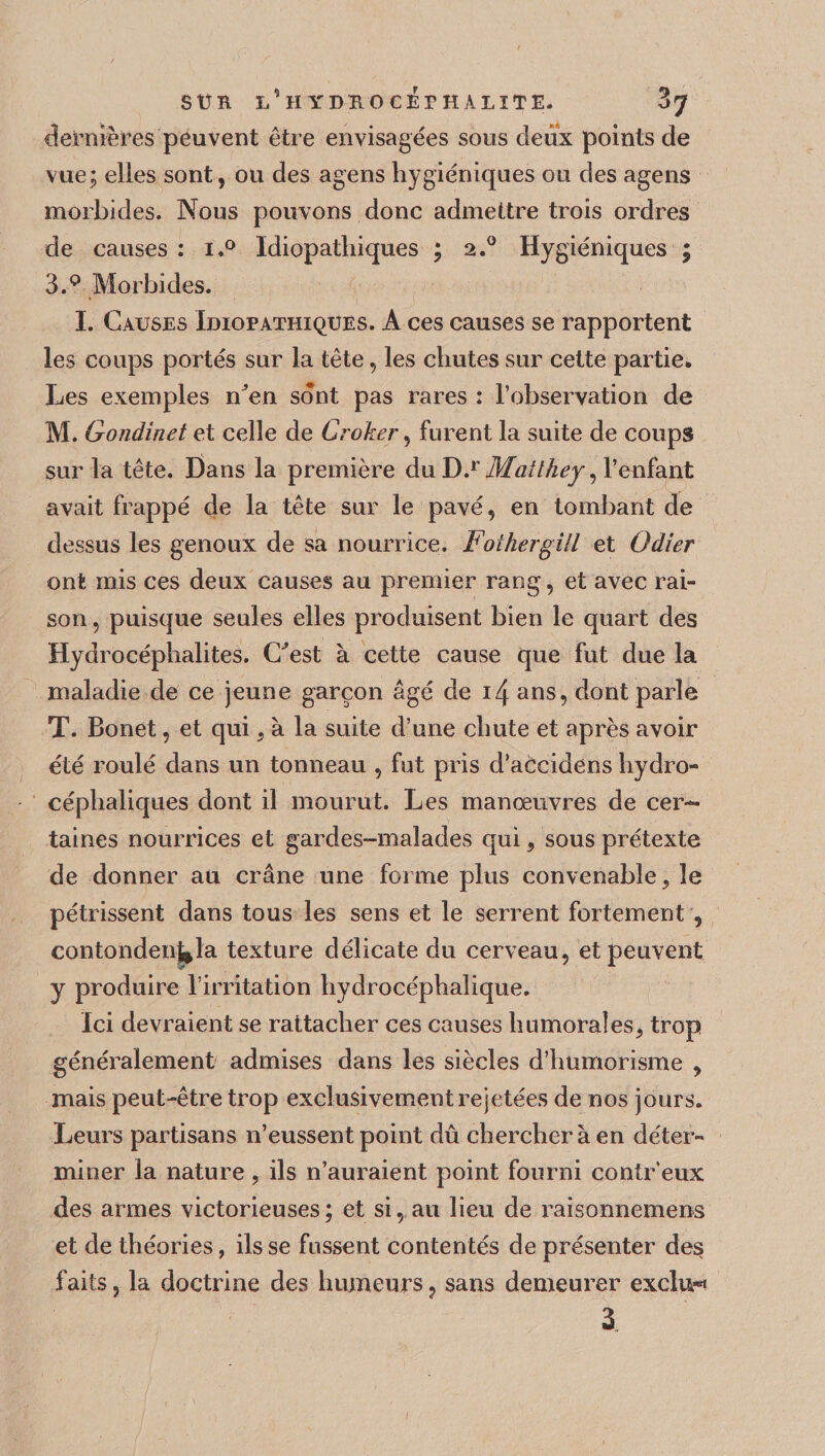 SU Tl L’HYDÏlOCÎsrHALïTE. Z J dernières peuvent être envisagées sous deux points de vue; elies sont, ou des agens hygiéniques ou des agens morbides. Nous pouvons donc admettre trois ordres de causes : i.° Idiopathiques ; 2.0 Hygiéniques ; 3.Q Morbides. I. Causes Idiopathiques. A ces causes se rapportent les coups portés sur la tête, les chutes sur cette partie. Les exemples nJen sont pas rares : l’observation de M. Gondinet et celle de Croker, furent la suite de coups sur la tête. Dans la première du D.r Matlhey, 1’enfant avait frappé de la tête sur le pavé, en tombant de dessus les genoux de sa nourrice. Foihergill et Odier ont mis ces deux causes au premier rang, et avec rai¬ son , puisque seules elles produisent bien le quart des Hydrocéphalites. C'est à cette cause que fut due la maladie de ce jeune garçon âgé de 14 ans, dont parle T. Bonet, et qui 9 à la suite d’une chute et après avoir été roulé dans un tonneau , fut pris d’accidens hydro¬ céphaliques dont il mourut. Les manœuvres de cer¬ taines nourrices et gardes-malades qui, sous prétexte de donner au crâne une forme plus convenable, le pétrissent dans tous les sens et le serrent fortement , contonden^la texture délicate du cerveau, et peuvent y produire l’irritation hydrocéphalique. Ici devraient se rattacher ces causes humoral es 9 trop généralement admises dans les siècles d’humorisme , mais peut-être trop exclusivement rejetées de nos jours. Leurs partisans n’eussent point dû chercher à en déter¬ miner la nature, ils n’auraient point fourni contr’eux des armes victorieuses; et si, au lieu de raisonnement et de théories, ils se fussent contentés de présenter des faits, la doctrine des humeurs, sans demeurer exclu**