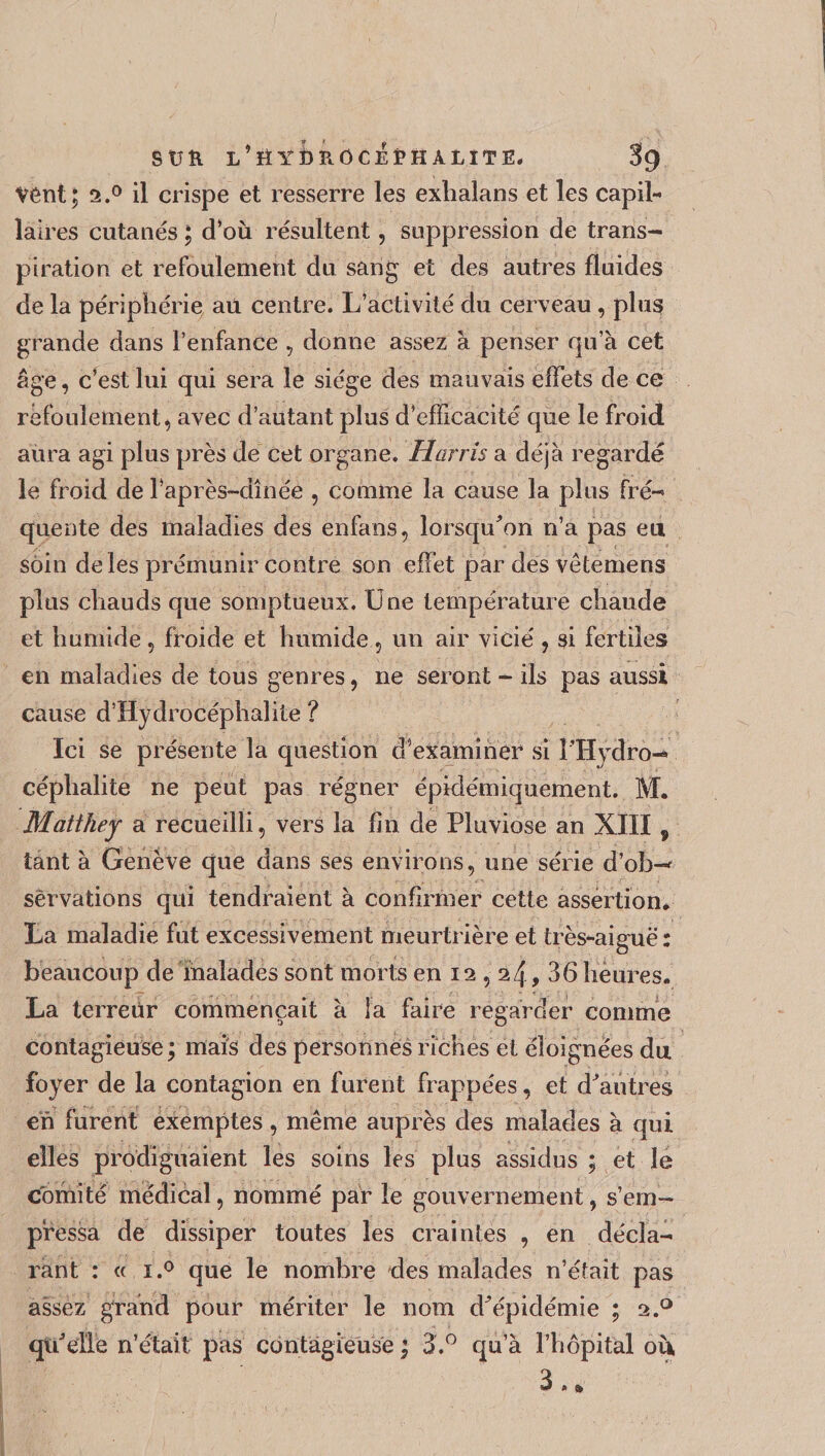 vent; 2.0 il crispe et resserre les exhalans et les capil¬ laires cutanés ; d’où résultent, suppression de trans¬ piration et refoulement du sang et des autres fluides de la périphérie aü centre. L’activité du cerveau, plus grande dans l’enfance , donne assez à penser qu’à cet âge, c’est lui qui sera le siège des mauvais effets de ce refoulement, avec d’autant plus d’efficacité que le froid aura agi plus près de cet organe. Harris a déjà regardé le froid de l’api ès-dînée , comme la cause la plus fré¬ quente des maladies des enfans, lorsqu'on n’a pas eu soin de les prémunir contre son effet par des vêtemens plus chauds que somptueux. Une température chaude et humide, froide et humide, un air vicié , si fertiles en maladies de tous genres, ne seront - ils pas aussi cause d’Hydrocéphalite ? Ici se présente la question d’examiner si i'Hydro- céphalite ne peut pas régner épidémiquement. M. Matihey a recueilli, vers la fin de Pluviôse an XIII 9 tant à Genève que dans ses environs, une série d’ob-* sèrvations qui tendraient à confirmer cette assertion* La maladie fut excessivement meurtrière et très-aiguë : beaucoup de malades sont morts en 12,24, 36 heures. La terreur commençait à la faire regarder comme contagieuse; mais des personnes riches et éloignées du foyer de la contagion en furent frappées, et d'autres en furent exemptes, même auprès des malades à qui elles prodiguaient les soins les plus assidus ; et le comité médical, nommé par le gouvernement, s’em¬ pressa de dissiper toutes les craintes , en décla¬ rant : « 1,° que le nombre des malades n’était pas assez grand pour mériter le nom d'épidémie ; 2.0 qu'elle n’était pas contagieuse ; 3.° qu’à l’hôpital où 3. »