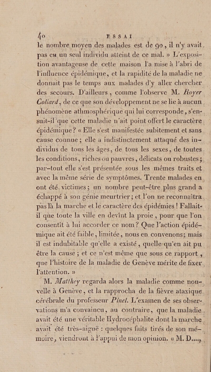 1 4° ESSAI le nombre moyen des malades est de 90, il n’y avait. pas eu un seul individu atteint de ce mal. » L'exposi¬ tion avantageuse de cette maison l’a mise à b abri de l’influence épidémique, et la rapidité de la maladie ne donnait pas le temps aux malades d’y aller ctiercber des secours. D’ailleurs , comme l’observe M. Royer Collard, de ce que son développement ne se lie à aucun phénomène athmosphérique qui lui corresponde, s’en¬ suit-il que cette maladie n’ait point offert le caractère épidémique? « Elle s’est manifestée subitement et sans cause connue; elle a indistinctement attaqué des in¬ dividus de tous les âges, de tous les sexes, de toutes les conditions, riches ou pauvres, délicats ou robustes ; par-tout elle s’est présentée sous les mêmes traits et avec la même série de symptômes. Trente malades en ont été victimes ; un nombre peut-être plus grand a échappé à son génie meurtrier; et l’on ne reconnaîtra pas là la marche et le caractère des épidémies ! Fallait- il que toute la ville en devînt la proie , pour que l’on consentît à lui accorder ce nom? Que l’action épidé¬ mique ait été faible, limitée, nous en convenons; mais il est indubitable qu’elle a existé, quelle qu’en ait pu être la cause ; et ce n’est même que sous ce rapport , que Thistoire de la maladie de Genève mérite de fixer l’attention. » l\i. Malthcy regarda alors la maladie comme nou¬ velle à Genève, et la rapprocha de la fièvre ataxique cérébrale du professeur Pinel. Jffexamen de ses obser¬ vations m’a convaincu, au contraire, que la maladie . avait été une véritable Hydrocéphalite dont la marche avait été très-aiguë : quelques faits tirés de son mé¬ moire ? viendront à l'appui de mon opinion. « M.