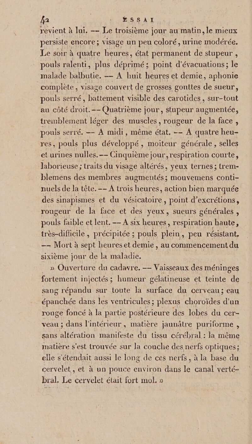 4^ ESSAI revient à lui. — Le troisième jour au matin, le mieux persiste encore; visage un peu coloré, urine modérée. Le soir à quatre heures, état permanent de stupeur , pouls ralenti, plus déprimé; point d’évacuations; le malade balbutie. — A huit heures et demie, aphonie complète, visage couvert de grosses gouttes de sueur, pouls serré, battement visible des carotides, sur-tout au côté droit. — Quatrième jour, stupeur augmentée, tremblement léger des muscles, rougeur de la face , pouls serre. — A midi, même état. — A quatre heu¬ res , pouls plus développé , moiteur générale, selles et urines nulles. — Cinquième jour,respiration courte, laborieuse; traits du visage altérés, yeux ternes; trem- blemens des membres augmentés; mouvemens conti¬ nuels de la tête. — A trois heures, action bien marquée des sinapismes et du vésicatoire , point décrétions , rougeur de la face et des yeux, sueurs générales , pouls faible et lent. —A six heures, respiration haute, très-difficile , précipitée ; pouls plein , peu résistant. — Mort à sept heures et demie , au commencement du sixième jour de la maladie. » Ouverture du cadavre. — Vaisseaux des méninges fortement injectés; humeur gélatineuse et teinte de sang répandu sur toute la surface du cei'veau ; eau épanchée dans les ventricules; plexus choroïdes d’un rouge foncé à la partie postérieure des lobes du cer¬ veau ; dans l’intérieur , matière jaunâtre puriforme , sans altération manifeste du tissu cérébral : la même matière s’est trouvée sur la couche des nerfs optiques; elle s’étendait aussi le long de ces nerfs, à la base du cervelet, et à un pouce environ dans le canal verté¬ bral. Le cervelet était fort mol. «