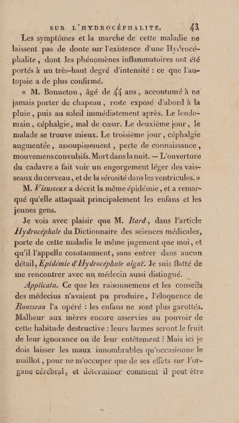 Les symptômes et la marche de cette maladie ne laissent pas de doute sur l’existence d’une Hydrocé¬ phalie , dont les phénomènes inflammatoires ont été portés à un très-haut degré d’intensité : ce que l’au¬ topsie a de plus confirmé. « M. Bonneton , âgé de 44 ans, accoutumé a ne jamais porter de chapeau, reste exposé d’abord à la pluie, puis au soleil immédiatement après. Le lende¬ main, céphalgie, mal de cœur. Le deuxième jour, le malade se trouve mieux. Le troisième jour, céphaîgie augmentée, assoupissement, perte de connaissance , mouvemens convulsifs. Mort dans la nuit. — L’ouverture du cadavre a fait voir un engorgement léger des vais¬ seaux du cerveau, et de la sérosité dans les ventricules. » M. Vieusseux a décrit la même épidémie, et a remar¬ qué qu’elle attaquait principalement les enfans et les jeunes gens. Je vois avec plaisir que M. ltard, dans Farticle Hydrocéphale du Dictionnaire des sciences médicales, porte de cette maladie le même jugement que moi, et qu'il l’appelle constamment, sans entrer dans aucun détail, Epidémie d'Hydrocéphale aigue. Je suis flatté de me rencontrer avec un médecin aussi distingué. Applicata. Ce que les raisonnemens et les conseils des médecins n’avaient pu produire, l’éloquence de Rousseau l’a opéré : les enfans ne sont plus garottés* Malheur aux mères encore asservies au pouvoir de cette habitude destructive : leurs larmes seront le fruit de leur ignorance ou de leur entêtement 1 Mais ici je dois laisser les maux innombrables qu’occasionne le maillot, pour ne m’occuper que de ses effets sur For- jgane cérébral, et déterminer comment il peut être