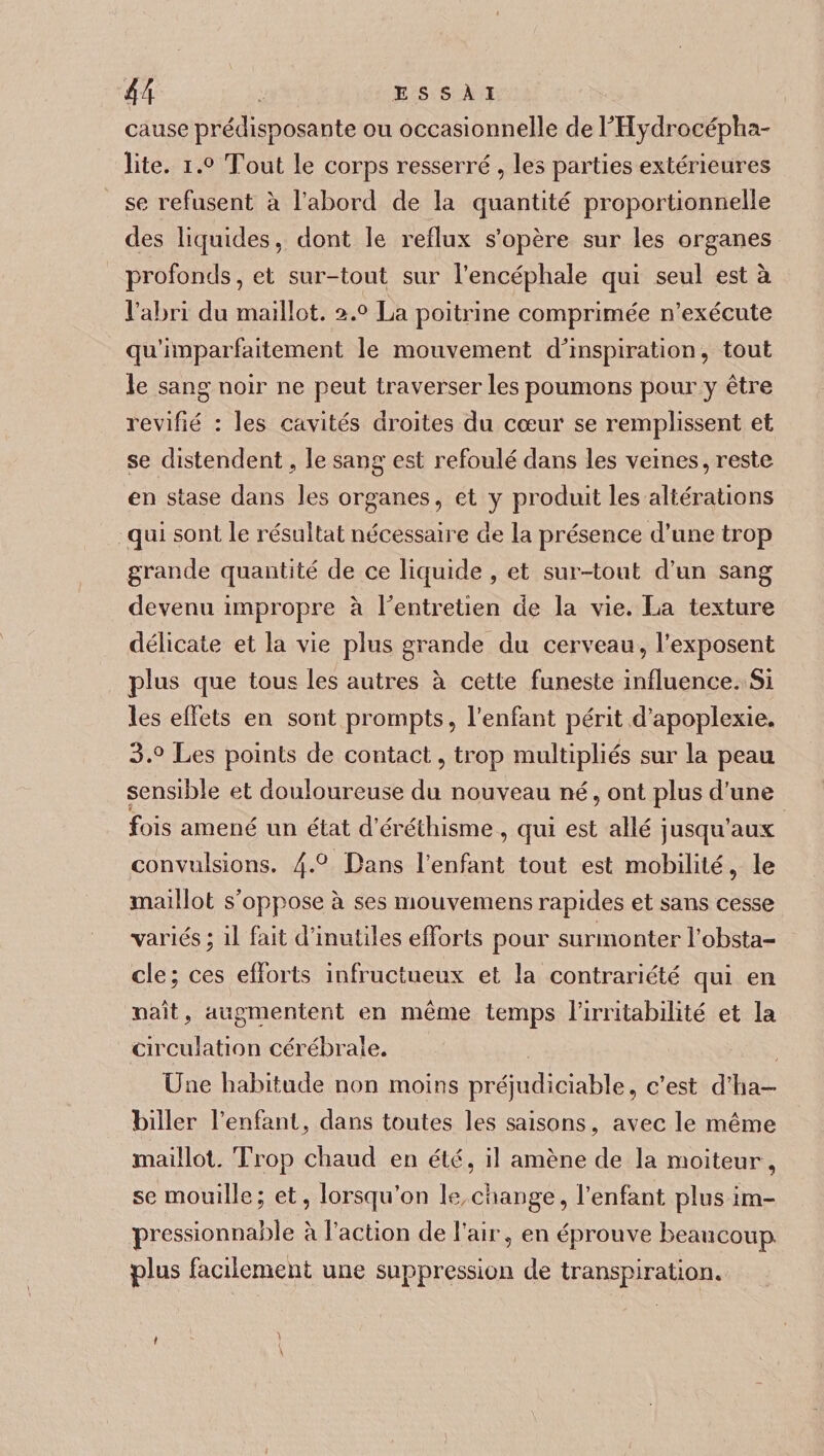 cause prédisposante ou occasionnelle de TOydrocépha- lite. i.° Tout le corps resserré , les parties extérieures se refusent à l’abord de la quantité proportionnelle des liquides, dont le reflux s’opère sur les organes profonds, et sur-tout sur l’encéphale qui seul est à l’abri du maillot. a.° La poitrine comprimée n’exécute qu’imparfaitement le mouvement dhnspiration, tout le sang noir ne peut traverser les poumons pour y être revifié : les cavités droites du cœur se remplissent et se distendent, le sang est refoulé dans les veines, reste en stase dans les organes, et y produit les altérations qui sont le résultat nécessaire de la présence d’une trop grande quantité de ce liquide , et sur-tout d’un sang devenu impropre à Tentretien de la vie. La texture délicate et la vie plus grande du cerveau, l’exposent plus que tous les autres à cette funeste influence. Si les effets en sont prompts, l’enfant périt d’apoplexie. 3.° Les points de contact, trop multipliés sur la peau sensible et douloureuse du nouveau né, ont plus d’une fois amené un état d’éréthisme , qui est allé jusqu’aux convulsions. 4*° Hans l’enfant tout est mobilité, le maillot s’oppose à ses mouvemens rapides et sans cesse variés ; il fait d’inutiles efforts pour surmonter l’obsta¬ cle; ces efforts infructueux et la contrariété qui en naît, augmentent en même temps l’irritabilité et la circulation cérébrale. Une habitude non moins préjudiciable, c’est d’ha¬ biller l’enfant, dans toutes les saisons, avec le même maillot. Trop chaud en été, il amène de la moiteur, se mouille; et, lorsqu’on le change, l’enfant plus im¬ pressionnable à l’action de l’air, en éprouve beaucoup plus facilement une suppression de transpiration.