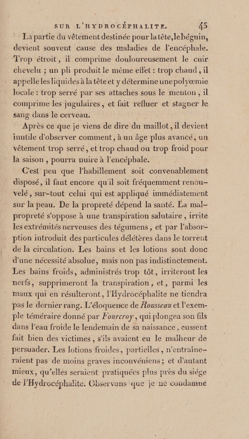 La partie cîü vêtement destinée pour la tête, lebéguin, devient souvent cause des maladies de l'encéphale» Trop étroit , il comprime douloureusement le cuir chevelu ; un pli produit le même effet : trop chaud , il appelle les liquides à la tête et y détermine unepolyœmie locale : trop serré par ses attaches sous le menton , il comprime les jugulaires, et fait refluer et stagner le sang^ dans le cerveau. Après ce que je viens de dire du maillot, il devient inutile d’observer comment, à un âge plus avancé, un vêtement trop serré, et trop chaud ou trop froid pour la saison , pourra nuire à l’encéphale. C’est peu que l’habillement soit convenablement disposé, il faut encore qu'il soit fréquemment renou¬ velé , sur-tout celui qui est appliqué immédiatement sur la peau. De la propreté dépend la santé. La mal¬ propreté s’oppose à une transpiration salutaire , irrite les extrémités nerveuses des tégumens, et par l’absor¬ ption introduit des particules délétères dans le torrent de la circulation. Les bains et les lotions sont donc d’une nécessité absolue, mais non pas indistinctement. Les bains froids, administrés trop tôt, irriteront les nerfs, supprimeront la transpiration , et, parmi les maux qui en résulteront, l’Hydrocéphalite ne tiendra pas le dernier rang. L’éloquence de Rousseau et l’exem¬ ple téméraire donné par Fourcroy, qui plongea son fils dans l’eau froide le lendemain de sa naissance, eussent fait bien des victimes, s’ils avaient eu le malheur de persuader. Les lotions froides, partielles, n’entraîne- raient pas de moins graves inconvéniens ; et d’autant mieux, qffelles seraient pratiquées plus près du siège de rBydrocéphaiite. Observons que je ne condamne