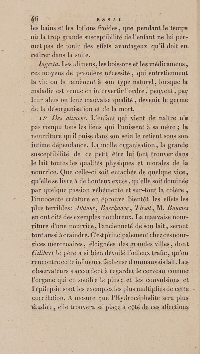 6fi ESSAI les bains et les lotions froides, que pendant le temps où la trop grande susceptibilité de l’enfant ne lui per¬ met pas de jouir des effets avantageux qu'il doit en retirer dans la suite. Ingcsia, Les alimens, les boissons et les médicamens, ces moyens de première nécessité, qui entretiennent îa vie ou la ramènent à son type naturel, lorsque la maladie est venue en intervertir l’ordre, peuvent, par leur abus ou leur mauvaise qualité, devenir le germe de îa désorganisation et de la mort. i.° Des alimens. L’enfant qui vient de naître n’a pas rompu tous les liens qui l’unissent à sa mère ; la nourriture qu’il puise dans son sein le retient sous son intime dépendance. La molle organisation, la grande susceptibilité de ce petit être lui font trouver dans le lait toutes les qualités physiques et morales de îa nourrice. Que celle-ci soit entachée de quelque vice, qu'elle se livre à de honteux excès, qu’elle soit dominée par quelque passion véhémente et sur-tout la colère , l’innocente créature en éprouve bientôt les effets les plus terribles : Albinus, Boerhaavc, Tissot, M. Baumes en ont cité des exemples nombreux. La mauvaise nour¬ riture d’une nourrice, l’ancienneté de son lait, seront toutaussi à craindre. C’est principalement chezcesnour- rices mercenaires, éloignées des grandes villes, dont Gilibcrt le père a si bien dévoilé l’odieux trafic, qu'on rencontre cette influence fâcheuse d’unmauvais lait. Les observateurs s’accordent à regarder le cerveau comme l’organe qui en souffre le plus ; et les convulsions et l’épilepsie sont les exemples les plus multipliés de cette corrélation. À mesure que l’IIydrocéphaîite sera plus étudiée, elle trouvera sa place à côté de ces affections