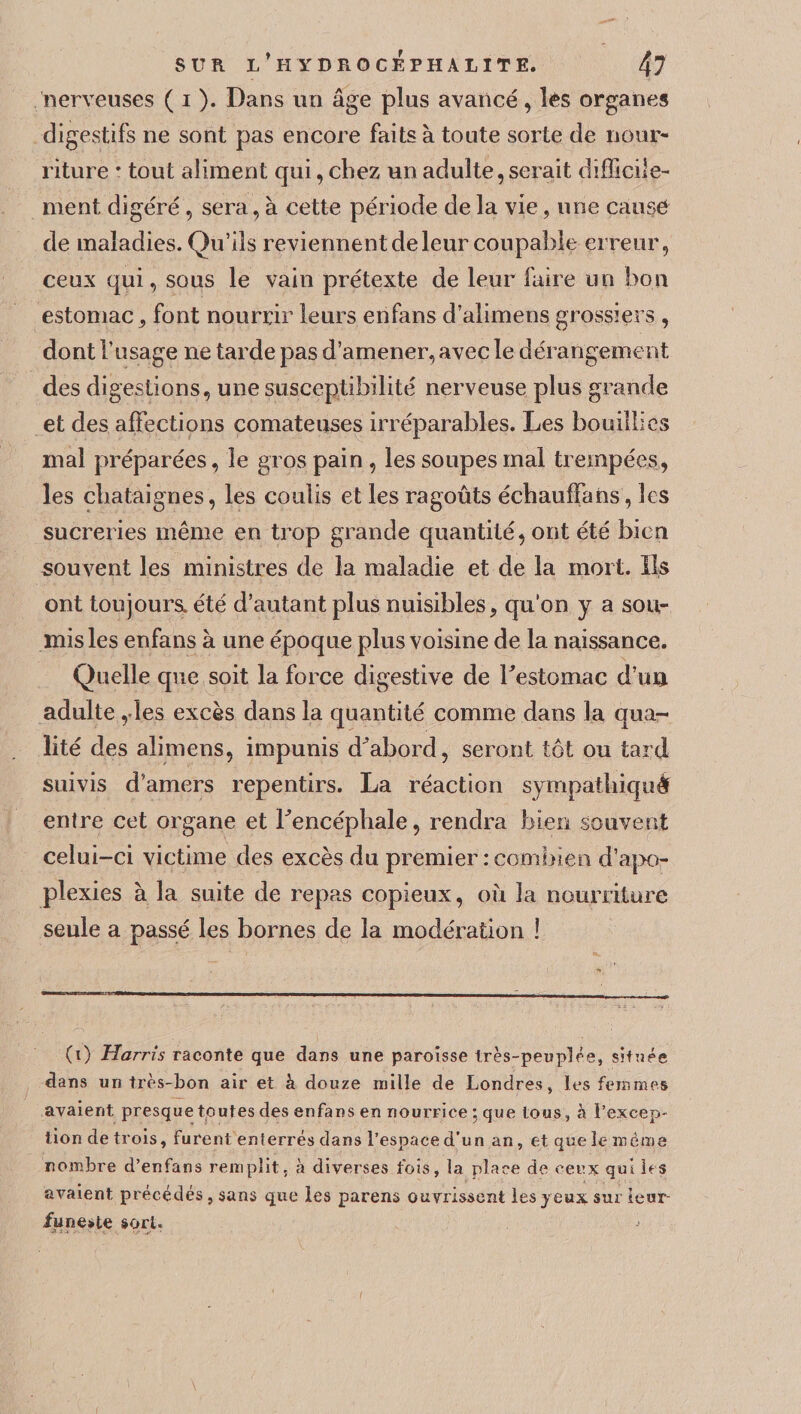 nerveuses ( i ). Dans un âge plus avancé, les organes digestifs ne sont pas encore faits à toute sorte de nour¬ riture ' tout aliment qui, chez un adulte,serait difficile¬ ment digéré , sera, à cette période de la vie, une cause de maladies. Qu’ils reviennent de leur coupable erreur, ceux qui, sous le vain prétexte de leur faire un bon estomac 9 font nourrir leurs enfans d’alimens grossiers , dont l’usage ne tarde pas d’amener, avec le dérangement des digestions, une susceptibilité nerveuse plus grande et des affections comateuses irréparables. Les bouillies mal préparées, le gros pain , les soupes mal trempées, les châtaignes, les coulis et les ragoûts échauffans, les sucreries même en trop grande quantité, ont été bien souvent les ministres de la maladie et de la mort. Ils ont toujours, été d’autant plus nuisibles, qu'on y a sou¬ mis les enfans à une époque plus voisine de la naissance. Quelle que soit la force digestive de l'estomac d’un adulte ,les excès dans la quantité comme dans la qua¬ lité des alimens, impunis d'abord, seront tôt ou tard suivis d'amers repentirs. La réaction sympathiquè entre cet organe et l'encéphale, rendra bien souvent celui-ci victime des excès du premier : combien d’apo¬ plexies à la suite de repas copieux, où la nourriture seule a passé les bornes de la modération ! (i) Harris raconte que dans une paroisse très-peuplée, située dans un très-bon air et à douze mille de Londres, les femmes avaient presque toutes des enfans en nourrice ; que tous , à l’excep¬ tion de trois, furent enferrés dans l’espace d’n n an, etquele même nombre d’enfans remplit, à diverses fois, la place de ceux qui les avaient précédés, sans que les parens ouvrissent les jeux sur ieur- /uneste sort. *