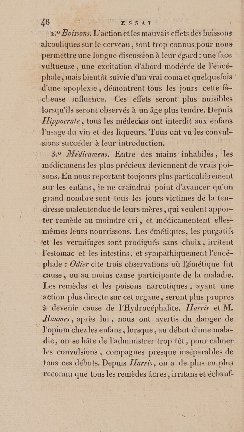 ESSAI l 2. ° Boissons. L’action et les mauvais effets cîes boissons alcooliques sur le cerveau, sont trop connus pour nous permettre une longue discussion à leur égard : une face vuîtueuse, une excitation d’abord modérée de Fencé- phale, mais bientôt suivie d’un vrai coma et quelquefois d’une apoplexie , démontrent tous les jours cette fâ¬ cheuse influence. Ces effets seront plus nuisibles lorsqu’ils seront observés à un âge plus tendre. Depuis Hippocrate, tous les médecins ont interdit aux enfans l’usage do vin et des liqueurs. Tous ont vu les convul¬ sions succéder à leur introduction. 3. ° Mcdicamens. Entre des mains inhabiles, les niédicamens les plus précieux deviennent de vrais poi¬ sons. En nous reportant toujours plus particulièrement sur les enfans, je ne craindrai point d’avancer qu’un grand nombre sont tous les jours victimes de la ten¬ dresse malentendue de leurs mères, qui veulent appor¬ ter remède au moindre cri, et médicamentent elles- mêmes leurs nourrissons. Les émétiques, les purgatifs et les vermifuges sont prodigués sans choix, irritent l’estomac et les intestins, et sympathiquement l’encé¬ phale : Oâier cite trois observations où l’émétique fut cause, ou au moins cause participante de la maladie. Les remèdes et les poisons narcotiques , ayant une 'action plus directe sur cet organe, seront plus propres à devenir cause de l’Hydrocéphalite. Harris et M. Baumes, après lui, nous ont avertis du danger de l’opium chez les enfans, lorsque, au début d’une mala¬ die, on se hâte de l’administrer trop tôt, pour calmer les convulsions , compagnes presque inséparables de tous ces débuts. Depuis Harris, on a de plus en plus reconnu que tous les remèdes âcres, irritans et éehauf-