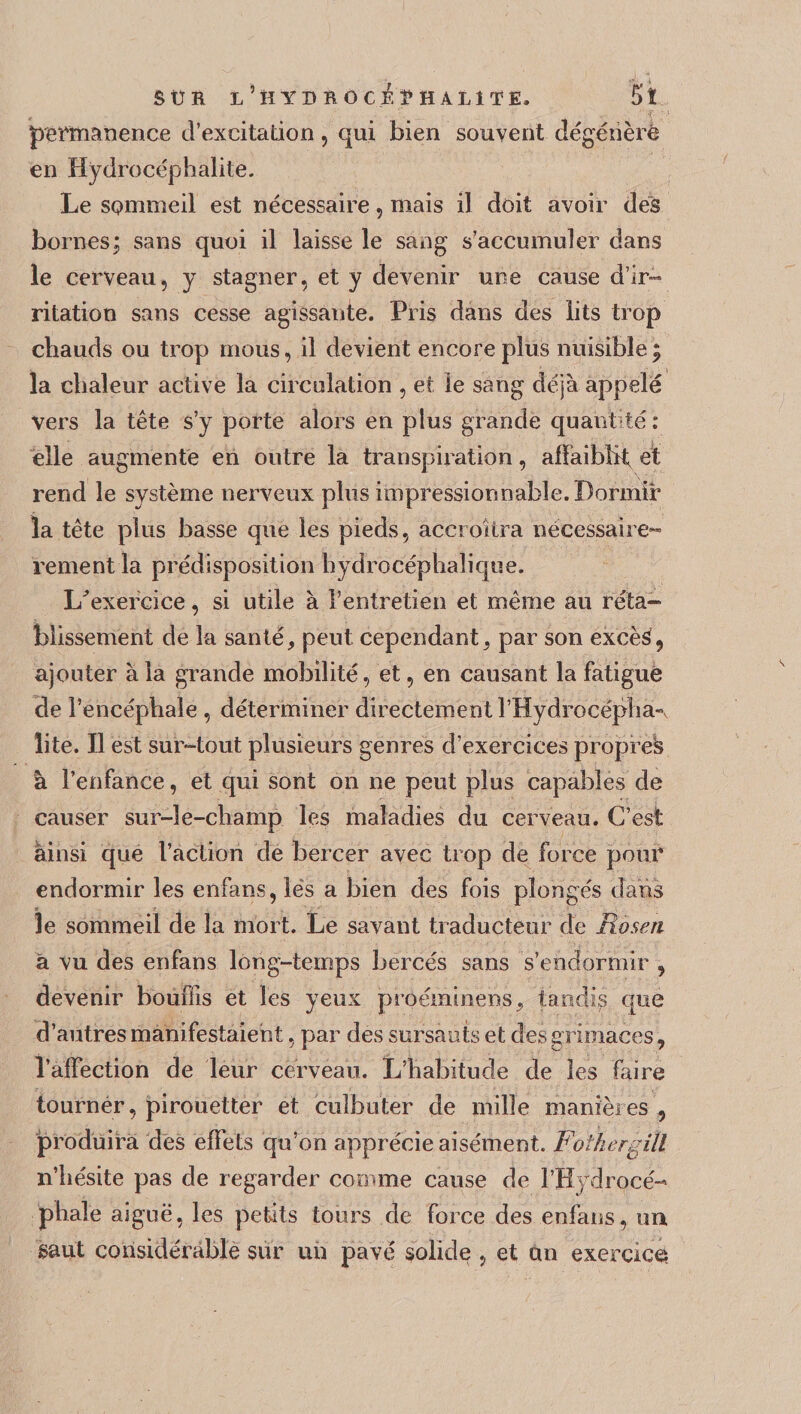 permanence d’excitation, qui bien souvent dégénéré en Hydrocéphalite. Le SQmmeil est nécessaire, mais il doit avoir des bornes; sans quoi il laisse le sang s'accumuler dans le cerveau, y stagner, et y devenir une cause d’ir¬ ritation sans cesse agissante. Pris dans des lits trop chauds ou trop mous, il devient encore plus nuisible; la chaleur active la circulation , et le sang déjà appelé vers la tête s’y porte alors en plus grande quantité: elle augmente en outre la transpiration, affaiblit et rend le système nerveux plus impressionnable. Dormir la tête plus basse que les pieds, accroîtra nécessaire- rement la prédisposition hydrocéphalique. L'exercice, si utile à l’entretien et même au réta¬ blissement de la santé, peut cependant, par son excèé, ajouter à la grande mobilité, et, en causant la fatigué de l’encéphale , déterminer directement l’Hydrocéplpi-v îite. Il est sur-tout plusieurs genres d’exercices propre^ à l’enfance, et qui sont on ne peut plus capables de causer sur-le-champ les maladies du cerveau. C’est ainsi que l’action de bercer avec trop de force pour endormir les enfans, les a bien des fois plongés dans le sommeil de la mort. Le savant traducteur de Rôsen à vu des enfans long-temps bercés sans s’endormir , devenir bouffis et les yeux pfôéminens, tandis que d’autres manifestaient, par des sursauts et des grimaces, l’affection de leur cerveau. L’habitude de les faire tourner, pirouetter et culbuter de mille manières , produira des effets qu’on apprécie aisément. Fothergill n’hésite pas de regarder comme cause de l’Hydrocé¬ phale aiguë, les petits tours de force des enfans, un gant considérable sur un pavé solide , et an exercice