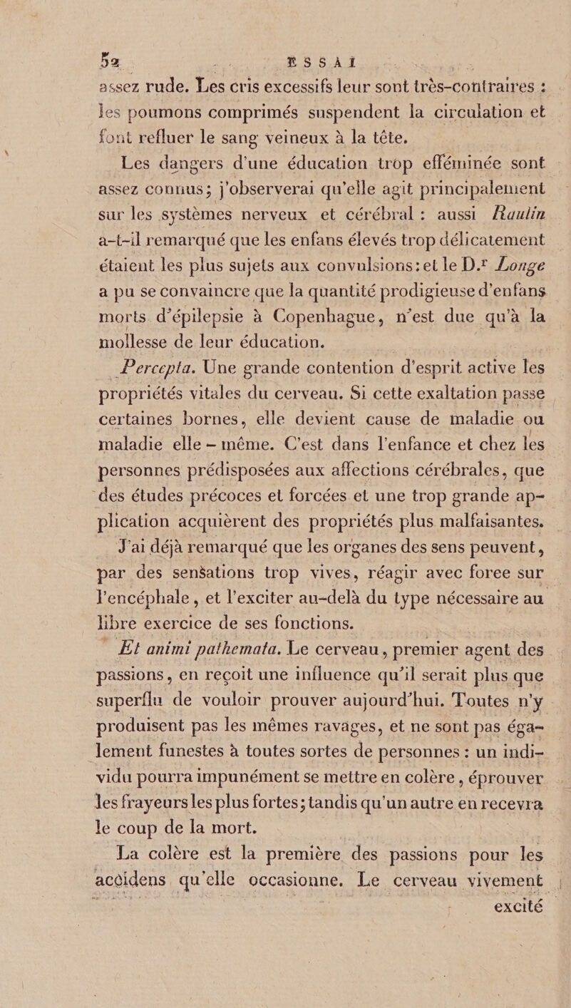 assez rude. Les cris excessifs leur sont très-contraires : les poumons comprimés suspendent la circulation et font refluer le sang veineux à la tête. Les dangers d’une éducation trop efféminée sont assez connus; j’observerai qu’elle agit principalement sur les systèmes nerveux et cérébral : aussi Rüulin a-t-il remarqué que les enfans élevés trop délicatement étaient les plus sujets aux convulsions ; et le D.r Longe a pu se convaincre que la quantité prodigieuse d’enfans morts d'épilepsie à Copenhague, n’est due qu’à la mollesse de leur éducation. Perccpta. Une grande contention d’esprit active les propriétés vitales du cerveau. Si cette exaltation passe certaines bornes, elle devient cause de maladie ou maladie elle - même. C’est dans l’enfance et chez les personnes prédisposées aux affections cérébrales, que des études précoces et forcées et une trop grande ap¬ plication acquièrent des propriétés plus malfaisantes. J’ai déjà remarqué que les organes des sens peuvent, par des sensations trop vives, réagir avec foree sur l’encéphale , et l’exciter au-delà du type nécessaire au libre exercice de ses fonctions. Et animipathemata. Le cerveau, premier agent des passions, en reçoit une influence qu'il serait plus que superflu de vouloir prouver aujourd’hui. Toutes n’y produisent pas les mêmes ravages, et ne sont pas éga¬ lement funestes à toutes sortes de personnes : un indi¬ vidu pourra impunément se mettre en colère, éprouver les frayeurs les plus fortes ; tandis qu’un autre en recevra le coup de la mort. La colère est la première des passions pour les acôidcns qu’elle occasionne. Le cerveau vivement excité