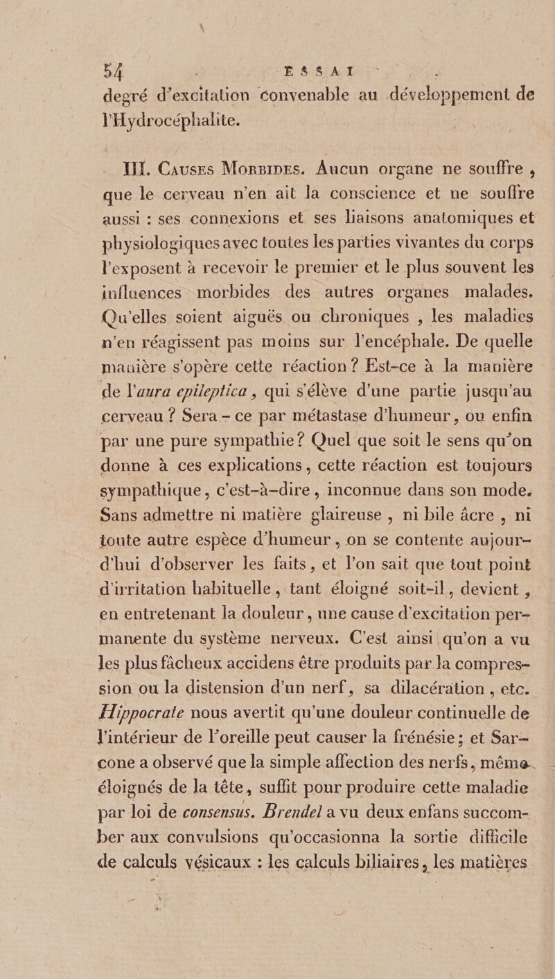 degré diexcitation convenable au développement de l’Hydrocéplialite. III. Causes Morbides. Aucun organe ne souffre , que le cerveau n’en ait la conscience et ne souffre aussi : ses connexions et ses liaisons anatomiques et physiologiques avec toutes les parties vivantes du corps l’exposent à recevoir le premier et le plus souvent les influences morbides des autres organes malades. Qu’elles soient aiguës ou chroniques , les maladies n’en réagissent pas moins sur l’encéphale. De quelle manière s’opère cette réaction? Est-ce à la manière de Y aura epileptica, qui s’élève d’une partie jusqu’au cerveau? Sera-ce par métastase d’humeur, ou enfin par une pure sympathie? Quel que soit le sens qiCon donne à ces explications, cette réaction est toujours sympathique, c’est-à-dire, inconnue dans son mode. Sans admettre ni matière glaireuse , ni bile âcre , ni toute autre espèce d humeur, on se contente aujour¬ d’hui d’observer les faits, et l’on sait que tout point d’irritation habituelle , tant éloigné soit-il, devient, en entretenant la douleur, une cause d’excitation per¬ manente du système nerveux. C’est ainsi qu’on a vu les plus fâcheux accidens être produits par la compres¬ sion ou la distension d’un nerf, sa dilacération , etc. Hippocrate nous avertit qu’une douleur continuelle de l’intérieur de l'oreille peut causer la frénésie ; et Sar- cone a observé que la simple affection des nerfs, mémo- éloignés de la tête, suffit pour produire cette maladie par loi de consensus. Brendel a vu deux enfans succom¬ ber aux convulsions qu’occasionna la sortie difficile de calculs vésicaux : les calculs biliaires 5 les matières