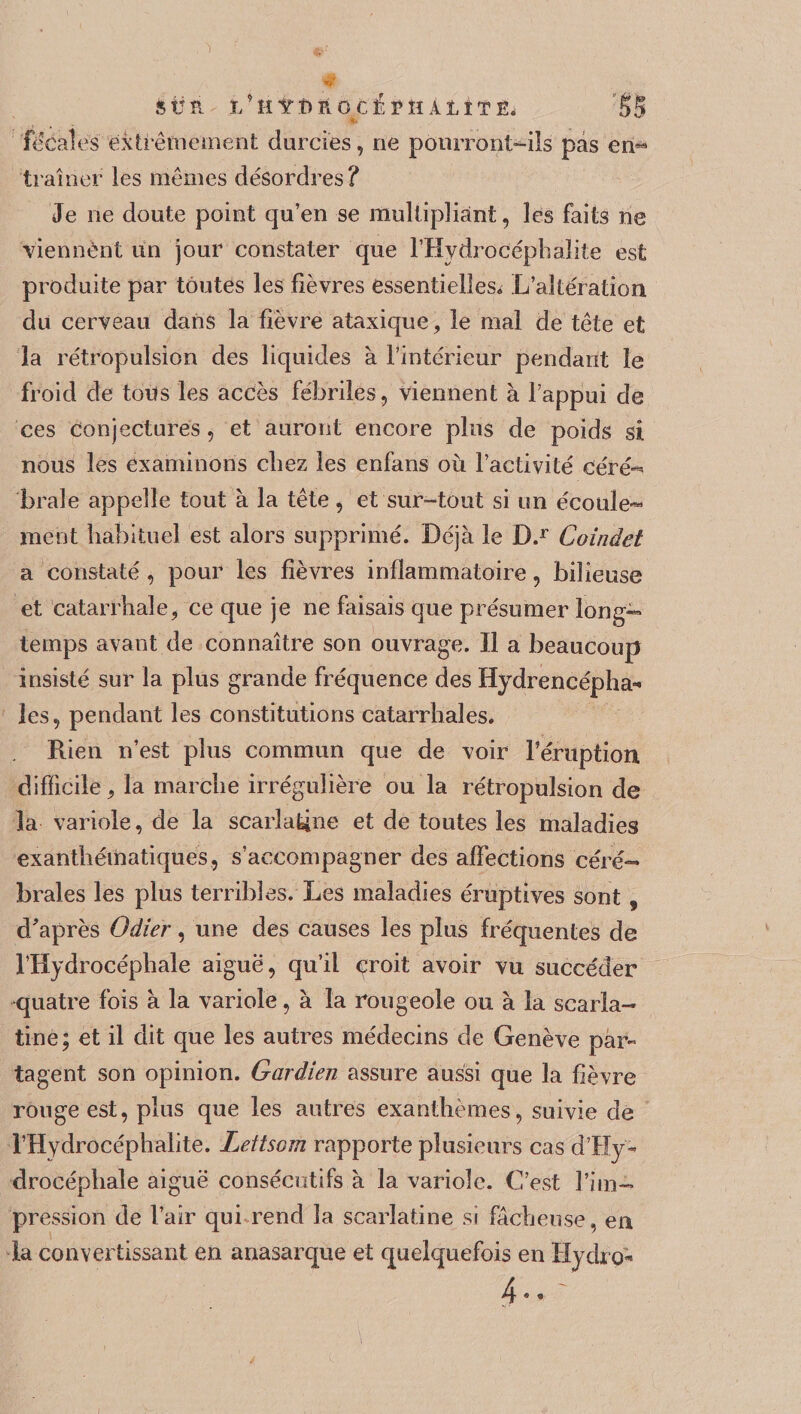 &Üït ï/HITÎïPlGCÎïPÎÏ AlîTËi §5 focales extrêmement durcies, ne pourront-ils pas en*9 traîner les mêmes désordres? Je ne doute point qu’en se multipliant, les faits ne viennènt un jour constater que l’Hydrociéphalite est produite par toutes les fièvres essentielles^ L’altération du cerveau dans la fièvre ataxique, le mal de tête et la rétropulsion des liquides à l’intérieur pendant le froid de tous les accès fébriles, viennent à l’appui de ces conjectures, et auront encore plus de poids si nous les examinons chez les enfans où l’activité céré¬ brale appelle tout à la tête, et sur-tout si un écoule¬ ment habituel est alors supprimé. Déjà le D.r Coinâet a constaté, pour les fièvres inflammatoire, bilieuse et catarrhale, ce que je ne faisais que présumer long¬ temps avant de connaître son ouvrage. Il a beaucoup insisté sur la plus grande fréquence des Hydrencépha- les, pendant les constitutions catarrhales. Rien n’est plus commun que de voir l’éruption difficile, la marche irrégulière ou la rétropulsion de la variole, de la scarlatine et de toutes les maladies exanthématiques, s’accompagner des affections céré¬ brales les plus terribles. Les maladies éruptives sont , d'après Odier, une des causes les plus fréquentes de l’Hydrocéphale aiguë, qu’il çroit avoir vu succéder quatre fois à la variole, à la rougeole ou à la scarla¬ tine; et il dit que les autres médecins de Genève par- tagent son opinion. Gardien assure aussi que la fièvre rouge est, plus que les autres exanthèmes, suivie de l’Hydrocéphalite. Letiscm rapporte plusieurs cas d’Hÿ- drocéphale aiguë consécutifs à la variole. C’est l’im¬ pression de l’air qui rend la scarlatine si fâcheuse, en la convertissant en anasarque et quelquefois en Hydro* 4-. -