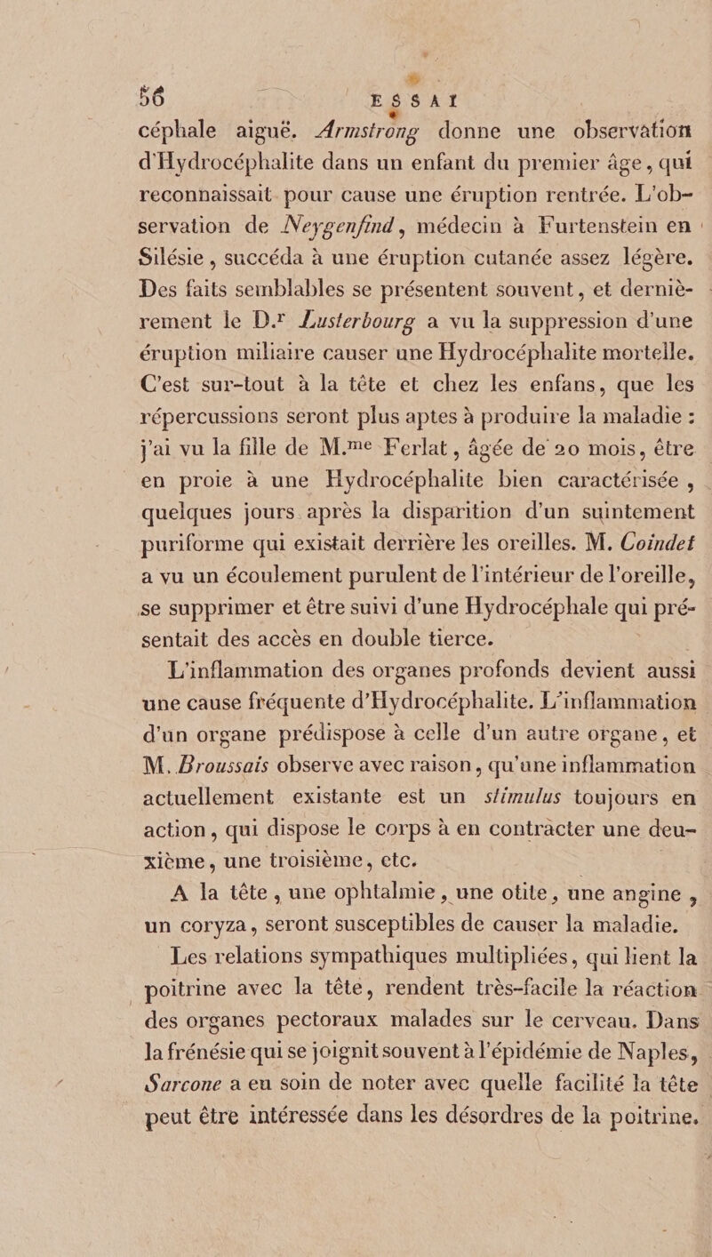 §6 E 6 S A I céphale aiguë. Armstrong donne une observation d'Hydrocéphalite dans un enfant du premier âge, qui reconnaissait pour cause une éruption rentrée. L’ob¬ servation de Neygenfind, médecin à Furtenstein en Silésie 5 succéda â une éruption cutanée assez légère. Des faits semblables se présentent souvent, et derniè¬ rement le D.r Lusterhourg a vu la suppression d’une éruption miliaire causer une Hydrocéplialite mortelle. C’est sur-tout à la tête et chez les enfans, que les répercussions seront plus aptes à produire la maladie : j’ai vu la fille de M.me Ferlât, âgée de 20 mois, être en proie à une Hydrocéphalite bien caractérisée , quelques jours après la disparition d’un suintement puriforme qui existait derrière les oreilles. M. Coindet a vu un écoulement purulent de l’intérieur de l’oreille, se supprimer et être suivi d’une Hydrocéphale qui pré¬ sentait des accès en double tierce. L’inflammation des organes profonds devient aussi une cause fréquente d’Hydrocéphalite. Lhnflammation d’un organe prédispose à celle d’un autre organe, et M. Broussais observe avec raison, qu’une inflammation actuellement existante est un stimulus toujours en action, qui dispose le corps à en contracter une deu¬ xième , une troisième, etc. A la tête , une ophtalmie, une otite, une angine , un coryza, seront susceptibles de causer la maladie. Les relations sympathiques multipliées, qui lient la poitrine avec la tête, rendent très-facile la réaction des organes pectoraux malades sur le cerveau. Dans la frénésie qui se joignit souvent à l’épidémie de Naples , Sarcone a eu soin de noter avec quelle facilité la tête peut être intéressée dans les désordres de la poitrine.