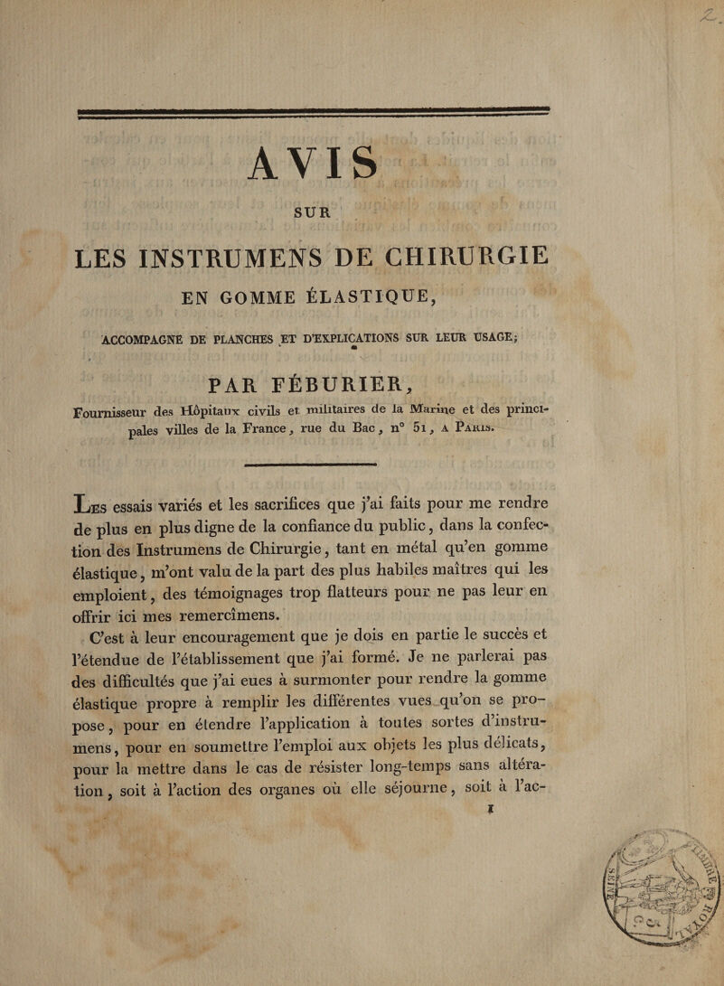 AVIS SUR LES INSTRUMENS DE CHIRURGIE EN GOMME ÉLASTIQUE, ACCOMPAGNE DE PLANCHES ET D’EXPLICATIONS SÜR LEUR ÜSAGEj PAR FÉBURIER, Fournisseur des Hôpitaux: civils et militaires de la Marine et des princi¬ pales villes de la France, rue du Bac, n° 5i, a Parls. Les essais variés et les sacrifices que j’ai faits pour me rendre de plus en plus digne de la confiance du public, dans la confec¬ tion des Instrumens de Chirurgie, tant en métal qu’en gomme élastique, m’ont valu de la part des plus habiles maîtres qui les emploient, des témoignages trop flatteurs pour ne pas leur en offrir ici mes remercîmens. C’est à leur encouragement que je dois en partie le succès et l’étendue de l’établissement que j’ai formé. Je ne parlerai pas des difficultés que j’ai eues à surmonter pour rendre la gomme élastique propre à remplir les différentes vues qu’on se pro¬ pose 5 pour en étendre l’application à tontes sortes d instru¬ mens, pour en soumettre l’emploi aux objets les plus délicats, pour la mettre dans le cas de résister long-temps sans altera¬ tion , soit à l’action des organes où elle séjourne, soit à l’ac- l