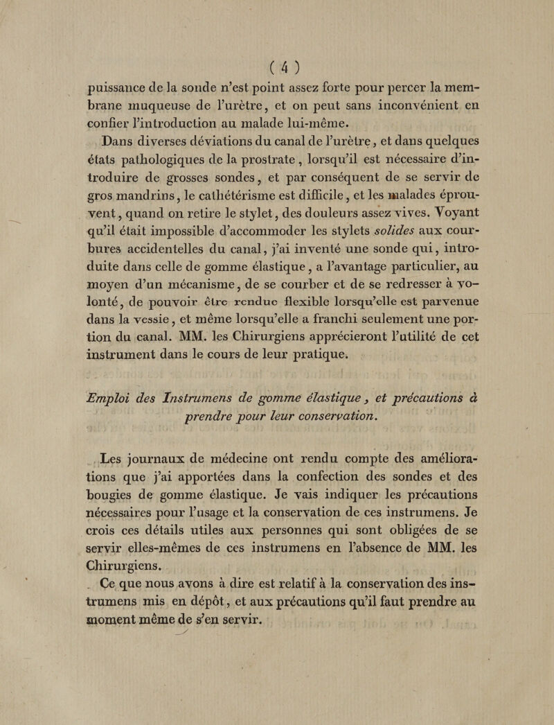 puissance de la sonde n’est point assez forte pour percer la mem¬ brane muqueuse de l’urètre, et on peut sans inconyénient en confier l’introduction au malade lui-même. Dans diverses déviations du canal de l’urètre, et dans quelques états pathologiques de la prostrate, lorsqu’il est nécessaire d’in¬ troduire de grosses sondes, et par conséquent de se servir de gros mandrins, le cathétérisme est difficile, et les malades éprou¬ vent , quand on retire le stylet, des douleurs assez vives. Voyant qu’il était impossible d’accommoder les stylets solides aux cour¬ bures accidentelles du canal, j’ai inventé une sonde qui, intro¬ duite dans celle de gomme élastique, a l’avantage particulier, au moyen d’un mécanisme, de se courber et de se redresser à vo¬ lonté, de pouvoir être rendue flexible lorsqu’elle est parvenue dans la vessie, et même lorsqu’elle a franchi seulement une por¬ tion du canal. MM. les Chirurgiens apprécieront l’utilité de cet instrument dans le cours de leur pratique^ Emploi des Instrumens de gomme élastique ^ et précautions à prendre pour leur conservation. Les journaux de médecine ont rendu compte des améliora¬ tions que j’ai apportées dans la confection des sondes et des bougies de gomme élastique. Je vais indiquer les précautions nécessaires pour l’usage et la conservation de ces instrumens. Je crois ces détails utiles aux personnes qui sont obligées de se servir elles-mêmes de ces instrumens en l’absence de MM. les Chirurgiens. . Ce que nous avons à dire est relatif à la conservation des ins¬ trumens mis en dépôt, et aux précautions qu’il faut prendre au moment même de s^en servir.