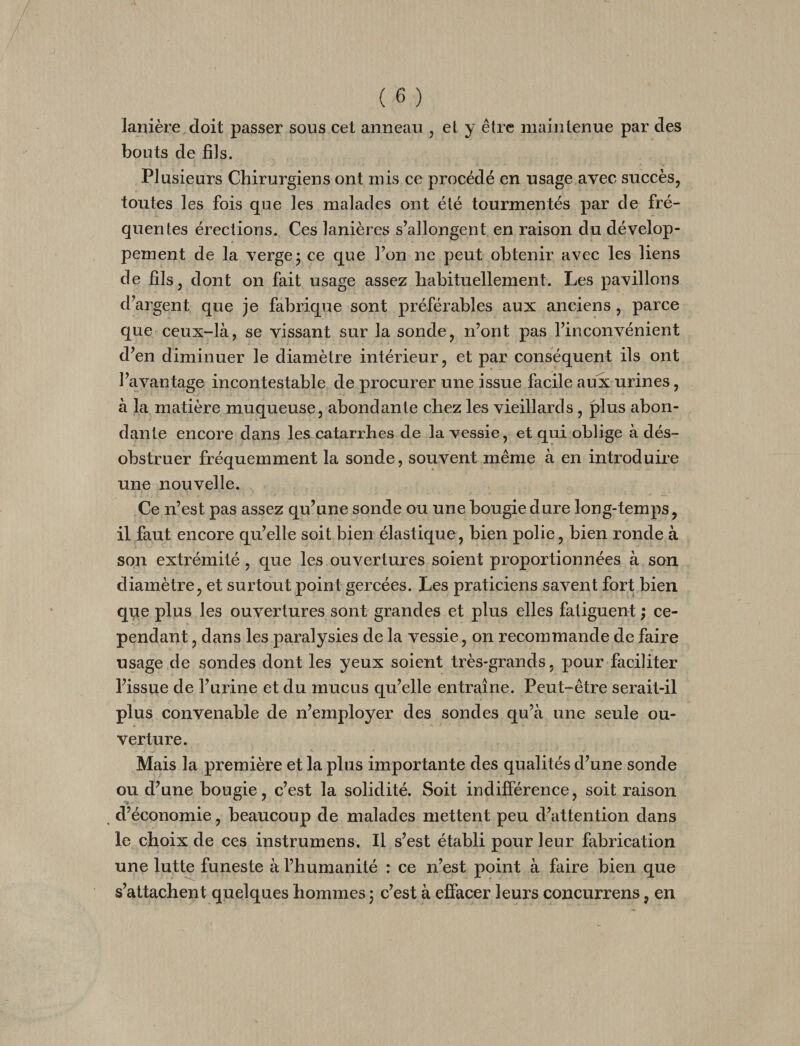 lanière doit passer sous cet anneau , et y être maintenue par des bouts de fils. Plusieurs Chirurgiens ont mis ce procédé en usage avec succès, toutes les fois que les malades ont été tourmentés par de fré¬ quentes érections. Ces lanières s’allongent en raison du dévelop¬ pement de la verge j ce que l’on ne peut obtenir avec les liens de fils, dont on fait usage assez habituellement. Les pavillons d’argent que je fabrique sont préférables aux anciens, parce que ceux-là, se vissant sur la sonde, n’ont pas l’inconvénient d’en diminuer le diamètre intérieur, et par conséquent ils ont l’avantage incontestable de procurer une issue facile aux urines, à la matière muqueuse, abondante chez les vieillards, plus abon¬ dante encore dans les catarrhes de la vessie, et qui oblige à dés¬ obstruer fréquemment la sonde, souvent même à en introduire une nouvelle. Ce n’est pas assez qu’une sonde ou une bougie dure long-temps, il faut encore qu’elle soit bien élastique, bien polie, bien l’onde à son extrémité, que les ouvertures soient proportionnées à son diamètre, et surtout point gercées. Les praticiens savent fort bien que plus les ouvertures sont grandes et plus elles fatiguent ; ce¬ pendant , dans les paralysies de la vessie, on recommande de faire usage de sondes dont les yeux soient très-grands, pour faciliter l’issue de l’urine et du mucus qu’elle entraîne. Peut-être serait-il plus convenable de n’employer des sondes qu’à une seule ou¬ verture. Mais la première et la plus importante des qualités d’une sonde ou d’une bougie, c’est la solidité. Soit indifférence, soit raison y d’économie, beaucoup de malades mettent peu d’attention dans le choix de ces instrumens. Il s’est établi pour leur fabrication une lutte funeste à l’humanité : ce n’est point à faire bien que s’attachent quelques hommes ; c’est à effacer leurs concurrens, en