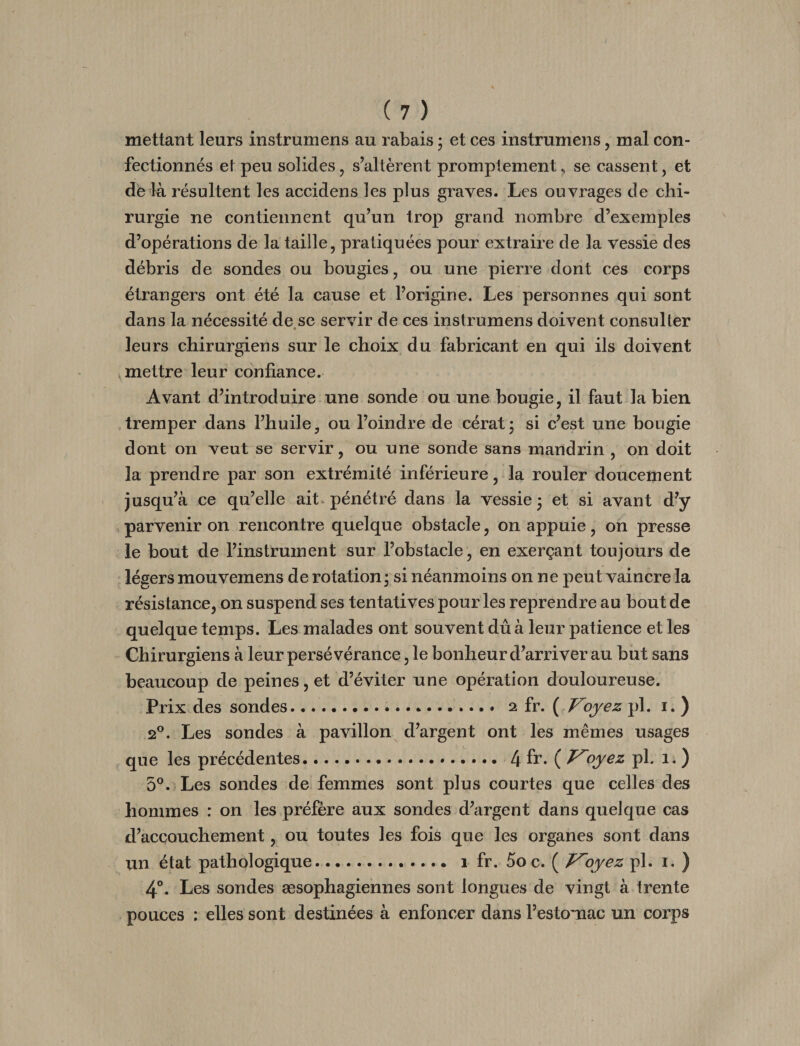 mettant leurs instrumens au rabais ; et ces instrumens, mal con¬ fectionnés et peu solides, s’altèrent promptement, se cassent, et de là résultent les accidens les plus graves. Les ouvrages de chi¬ rurgie ne contiennent qu’un trop grand nombre d’exemples d’opérations de la taille, pratiquées pour extraire de la vessie des débris de sondes ou bougies, ou une pierre dont ces corps étrangers ont été la cause et l’origine. Les personnes qui sont dans la nécessité de se servir de ces instrumens doivent consulter * leurs chirurgiens sur le choix du fabricant en qui ils doivent ^mettre leur confiance. Avant d’introduire une sonde ou une bougie, il faut la bien tremper dans l’huile, ou l’oindre de cérat; si c’est une bougie dont on veut se servir, ou une sonde sans mandrin , on doit la prendre par son extrémité inférieure, la rouler doucement jusqu’à ce qu’elle ait. pénétré dans la vessie j et si avant d’y , parvenir on rencontre quelque obstacle, on appuie, on presse le bout de l’instrument sur l’obstacle, en exerçant toujours de légers mouvemens de rotation; si néanmoins on ne peut vaincre la résistance, on suspend ses tentatives pour les reprendre au bout de quelque temps. Les malades ont souvent dû à leur patience et les Chirurgiens à leur persévérance, le bonheur d’arriver au but sans beaucoup de peines, et d’éviter une opération douloureuse. Prix des sondes. 2 fr. ( Voyez pl. i. ) 2®. Les sondes à pavillon d’argent ont les mêmes usages que les précédentes. [\îv, oyez pl. 1. ) 5°. Les sondes de femmes sont plus courtes que celles des hommes : on les préfère aux sondes d’argent dans quelque cas d’accouchement, ou toutes les fois que les organes sont dans un état pathologique. 1 fr. Soc. ( J^oyez pl. i. ) 4°. Les sondes æsophagiennes sont longues de vingt à trente pouces : elles sont destinées à enfoncer dans l’estomac un corps