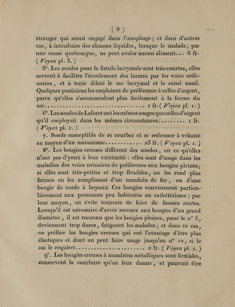 étranger qui serait engagé dans l’œsopliage ; et dans d’autres cas, à introduire des alimens liquides, lorsque le malade, par une cause quelconque, ne peut avaler aucun aliment... 6 fr. ( Voyez pl. 5. ) 5®. Les sondes pour la fistule lacrymale sont très-courtes, elles servent à faciliter l’écoulement des larmes par les voies ordi¬ naires , et à tenir dilaté le sac lacrymal et le canal nasal. Quelques praticiens les emploient de préférence à celles d’argent, parce qu’elles s’accommodent plus facilement à la forme du sac.... I fr. ( T^oyez pl. i. ) 6°. Les sondes de Laforet ont les mêmes usages que celles d’argent qu’il employait dans les mêmes circonstances. i fr. ( Voyez pl. I. ) 7. Sonde susceptible de se courber et se redresser à volonté au moyen d’un mécanisme. aS fr. ( Voyez pl. 1. ) 8®. Les bougies creuses diffèrent des sondes , en ce qu’elles n’ont pas d’yeux à leur extrémité : elles sont d’usage dans les maladies des voies urinaires de préférence aux bougies pleines j si elles sont très-petites et trop flexibles, on les rend plus fermes en les remplissant d’un mandrin de fer , ou d’une bougie de corde à boyaux. Ces bougies conviennent particu¬ lièrement aux personnes peu habituées au cathétérisme ; par leur moyen, on évite toujours de faire de fausses routes. Lorsqu’il est nécessaire d’avoir recours aux bougies d’un grand diamètre , il est reconnu que les bougies pleines, passé le n” 5, deviennent trop dures, fatiguent les malades 5 et dans ce cas, on préfère les bougies creuses qui ont l’avantage d’être plus élastiques et dont on peut faire usage jusqu’au n® 12, si le cas le requiert. 2 fr. ( Voyez pl. 1. ) 9®. Les bougies creuses à mandrins métalliques sont flexibles, conservent la courbure qu’on leur donne , et peuvent être