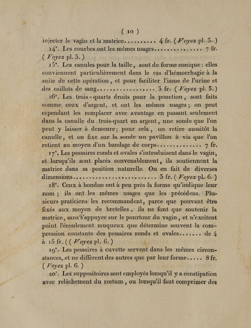 injecter le vagin et la matrice.4 fi’* ( oyez pl. 5. ) i4°. Les courbes ont les mêmes usages. 7 fr. ( Voyez pl. 5. ) Les canules pour la taille , sont de forme conique : elles conviennent particulièrement dans le cas d’hémorrhagie à la suite de cette opération , et pour faciliter l’issue de l’urine et des caillots de sang... -. 5 fr. ( Voyez pl. 5. ) 16^. Les trois-quarts droits pour la ponction, sont faits comme ceux d’argent, et ont les mêmes usages ; on peut cependant les remplacer avec avantage en passant seulement dans la canulle du trois-quart en argent, une sonde que l’on peut y laisser à demeure; pour cela, on retire aussitôt la canulle, et on fixe sur la sonde un pavillon à vis que l’on retient au moyen d’un bandage de corps... 7 fr. 17°. Les pessaires ronds et ovales s’introduisent dans le vagin, et lorsqu’ils sont placés convenablement, ils soutiennent la matrice dans sa position naturelle. On en fait de diverses .dimensions....5 fr. ( Voyez pl. 6. ) 18°. Ceux à bondon ont à peu près la forme qu’indique leur nom ; ils ont les mêmes usages que les précédens. Plu¬ sieurs praticiens les recommandent, parce que pouvant être fixés aux moyen de bretelles , ils ne font que soutenir la matrice, sans s’appuyer sur le pourtour du vagin , et n’excitent point l’écoulement muqueux que détermine souvent la com¬ pression constante des pessaires ronds et ovales.. de 4 à i5 fr. ( ( ^pl. 6. ) 19®. Les pessaires à cuvette servent dans les mêmes circon-^ stances, et ne diffèrent des autres que par leur forme.8 fr. ( Voyez pl. 6. ) 20®. Les suppositoires sont employés lorsqu’il y a constipation avec relâchement du rectum , ou lorsqu’il faut comprimer des