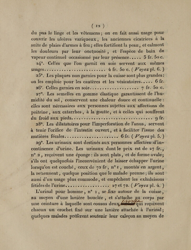 ( ) du pus le linge et les vêtemens ; on en fait aussi usage pour couvrir les ulcères variqueux, les anciennes cicatrices à la suite de plaies d^armes à feu ; elles fortifient la peau, et calment les douleurs par leur onctuosité , et Fespèce de bain de vapeur continuel occasionné parleur présence.5 fr. 5o c. ^4^. Celles que Ton garnit en soie servent aux mêmes usages. 4 fr. 5o c. ( P'oyez pl. 6. ) 25®. Les plaques non garnies pour la cuisse sont plus grandes : on les emploie pour les cautères et les vésicatoires.6 fr. 26®. Celles garnies en soie.. 7 fr. 5o c. 27®. Les semelles en gomme élastique garantissent de l’hu¬ midité du sol, conservent une chaleur douce et continuelle : elles sont nécessaires aux personnes sujettes aux affections de poitrine, aux catarrhes, à la goutte, et à celles qui souffrent du froid aux pieds. 9 fr. 28®. Les dilatatoires pour l’imperforation de l’anus, servent à tenir l’orifice de l’intestin ouvert, et à faciliter l’issue des matières fécales...6 fr. ( Voyez pl. 5. ) 29®. Les urinaux sont destinés aux personnes affectées^ d’in¬ continence d’urine. Les urinaux dont le prix est de 27 fr., n® 2 , reçoivent une éponge : ils sont plats, et de forme ovale; s’ils ont quelquefois l’inconvénient de laisser échapper l’urine lorsqu’on est couché, ceux de 72 fr , n® i , montés en argent, la retiennent, quelque position que le malade prenne ; ils sont aussi d’un usage plus commode, et empêchent les exhalaisons fétides de l’urine. 27 et 72. ( Voyez pl. 4. ) L’urinal pour homme, n° 1, se fixe autour de la cuisse, au moyen d’une lanière bouclée , et s’attache ^^^corps par une ceinture à laquelle sont cousus deuîç^j^i^MÊf qui reçoivent chacun un crochet fixé sur une lanière attachée à l’urinal; quelques malades préfèrent soutenir leur caleçon au moyen de