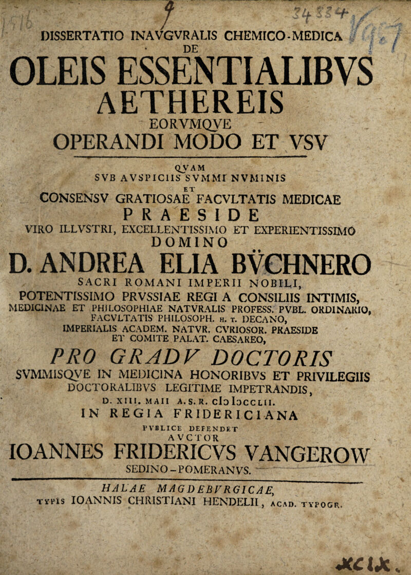 DISSERTATIO INAVGVRALIS CHEMICO-MEDICA DE OLEIS ESSENTIALIBVS AETHEREIS EORVMQVE OPERANDI MODO ET VSV . —— ' ■— ■■■■ ■'■■■» — y QVAM SVB AVSPICIIS SVMMr NVMINIS CONSENSV GRATIOSaFfACVLTATIS MEDICAE P R A E SIDE VIRO ILLVSTRI, EXCELLENTISSIMO ET EXPERIENTISSIMO DOMINO D. ANDREA ELIA BVCHNERO SACRI ROMANI IMPERII NOBILI, POTENTISSIMO PRVSSIAE REGI A CONSILIIS INTIMIS, MEDICINAE ET PHILOSOPHIAE NATVRALIS PROFESS. PVBL. ORDINARIO, FACVLTATIS PHILOSOPH. h. t. DECANO, IMPERIALIS ACADEM. NATVR. CVRIOSOR. PRAESIDE ET COMITE PALAT. CAESAREO, PRO GRADV DOCTORIS SVMMISQVE IN MEDICINA HONORIBVS ET PRIVILEGIIS DOCTORALIBVS LEGITIME IMPETRANDIS, D. XIII. M A11 A.S.R. Cio IoCCLII. IN REGIA FRIDERICIANA PVBLICE DEFENDET IO ANNES FRIDERICVS VANGEROW SEDINO-POMERANVS. HALAE MAGDEBFRGICAE, Tifris IOANNIS CHRISTIANI HENDELII, acai». tvpogp.