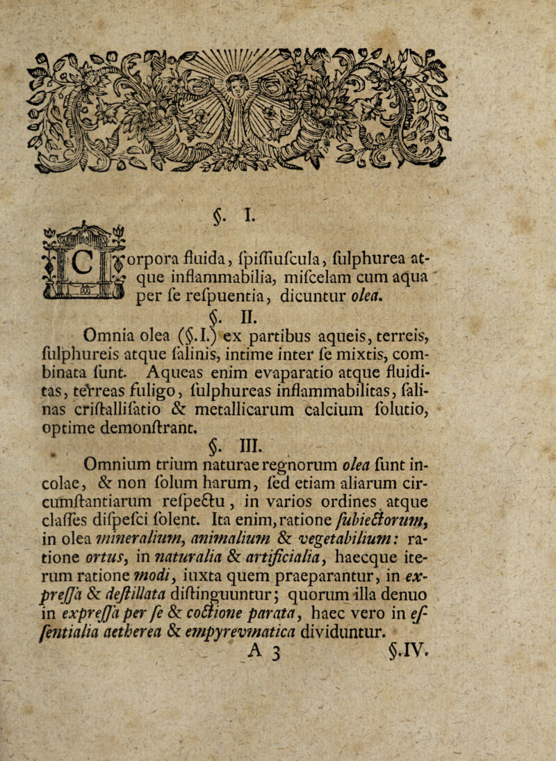 §. I. xorpora fluida, fpifliufcula, fulphurea at- ? que inflammabilia, mifcelam cum aqua per fe refpuentia, dicuntur olea. $. II. Omnia olea (§.I.) ex partibus aqueis, terreis, fulphureis atque iaiinis, intime inter fe mixtis, com¬ binata funt. Aqueas enim evaparatio atque fluidi- tas, teVreas fuligo, fulphureas inflammabilitas, fali- nas criftallifatio & metallicarum calcium folutio, optime demonftrant. §• IU. . Omnium trium naturae regnorum olea funt in¬ colae, & non folum harum, fed etiam aliarum cir- cumftantiarum refpe&u, in varios ordines atque clades difpefci folent. Ita enim, ratione fubieEtorum, in olea mineralium, animalium & vegetabilium: ra¬ tione ortus, in natur alia & artificialia, haecque ite¬ rum ratione modi, iuxta quem praeparantur, in ex- prejja & defiiUata diftinguuntur; quorum illa denuo in exprejja per fe & co£tione parata, haec vero in ef- (entialia aether ea & empyrevmatica dividuntur. A 3