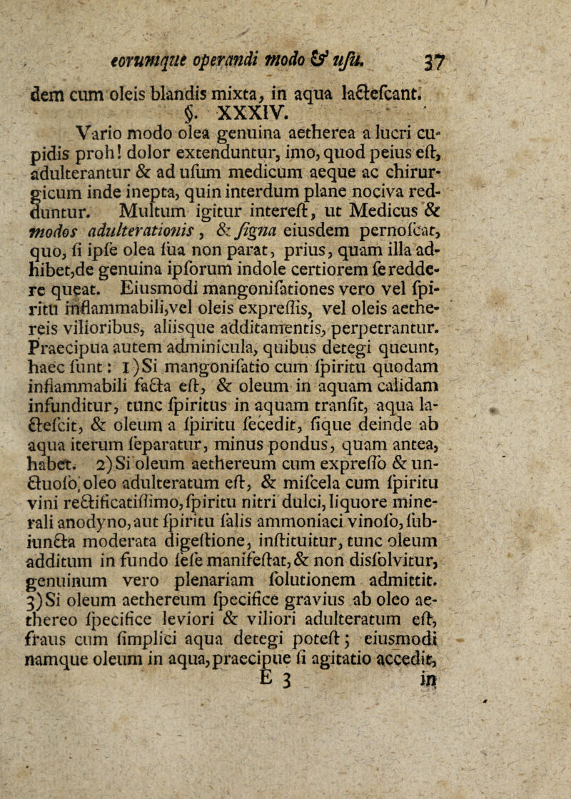 dem cum oleis blandis mixta, in aqua la&efcant. §. XXXIV. •' • Vario modo olea genuina aetherea a lucri cu¬ pidis proh! dolor extenduntur, imo, quod peius eft, adulterantur & ad ufum medicum aeque ac chirur- §icum inde inepta, quin interdum plane nociva red- untur. Multum igitur intereft, ut Medicus & modos adulterationis, & figna eiusdem pernoicat, quo, fi ipfe olea lua non parat, prius, quam illa ad¬ hibende genuina ipfbrum indole certiorem fe redde¬ re queat. Eiusmodi mangonifationes vero vel fpi- ritti inflammabili,vel oleis expreffis, vel oleis aethe- reis vilioribus, aliisque additamentis, perpetrantur. Praecipua autem adminicula, quibus detegi queunt, haec funt: I) Si mangonifatio cum ipiritu quodam infiammabili fafta eft, & oleum in aquam calidam infunditur, tunc fpiritus in aquam tranfit, aqua la- ftefcit, & oleum a Ipiritu lecedit, fique deinde ab aqua iterum feparatur, minus pondus, quam antea, habet. 2) Si oleum aethereum cum expreflo & un- Quoio.oleo adulteratum eft, & mifcela cum ipiritu vini re£hficatiffimo,fpiritu nitri dulci, liquore mine¬ rali anodyno,aut ipiritu ialis ammoniaci vinofo,fub- iuncta moderata digeftione, inftituitur, tunc oleum r additum in fundo iefe manifeftat, & non disfolvitur, genuinum vero plenariam folutionem admittit. 3) Si oleum aethereum fpecifice gravius ab oleo ae- thereo ipecifice leviori & viliori adulteratum eft, fraus cum fimplici aqua detegi poteftj eiusmodi namque oleum in aqua,praecipue fi agitatio accedit, M : : e 3 in