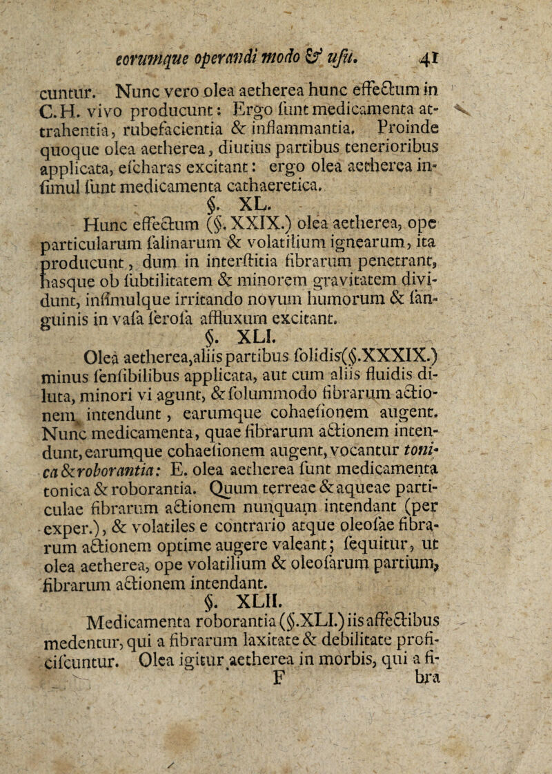 cuntur. Nunc vero olea aetherea hunc efferum in C.H. vivo producunt: Ergo funtmedicamenta at¬ trahentia, rubefacientia & inflammantia. Proinde quoque olea aetherea, diutius partibus tenerioribus applicata, efcharas excitant: ergo olea aetherea in* fimul funt medicamenta cathaeretica. $. XL. Hunc effectum (§. XXIX.) olea aetherea, ope particularum falinarum & volatilium ignearum, ita producunt, dum in interftitia fibrarum penetrant, hasque ob fiibtilitatem Sc minorem gravitatem divi¬ dunt, infimulque irritando novum humorum & fan- guinis in vafa ferofa affluxum excitant, §. XLI. Olea aetherea,aliis partibus folidis(§.XXXIX.) minus fenfibilibus applicata, aut cum aliis fluidis di¬ luta, minori vi agunt, &folummodo fibrarum actio- nemv intendunt, earumque cohaefionem augent. Nunc medicamenta , quae fibrarum aftionem inten¬ dunt, earumque cohaefionem augent, vocantur toni' caScroborantia; E. olea aetherea funt medicamenta tonica & roborantia. Quum terreae & aqueae parti¬ culae fibrarum actionem nunquam intendant (per exper.), & volatiles e contrario atque oleofae fibra¬ rum aftionem optime augere valeant; fequitur, ut olea aetherea, ope volatilium & oleofarum partium, fibrarum actionem intendant. $. XLII. Medicamenta roborantia (§.XLI.) iis affectibus medentur, qui a fibrarum laxitate & debilitate prcfi- ciIcuntur. Olea igitur aetherea in morbis, qui a fi- F hra