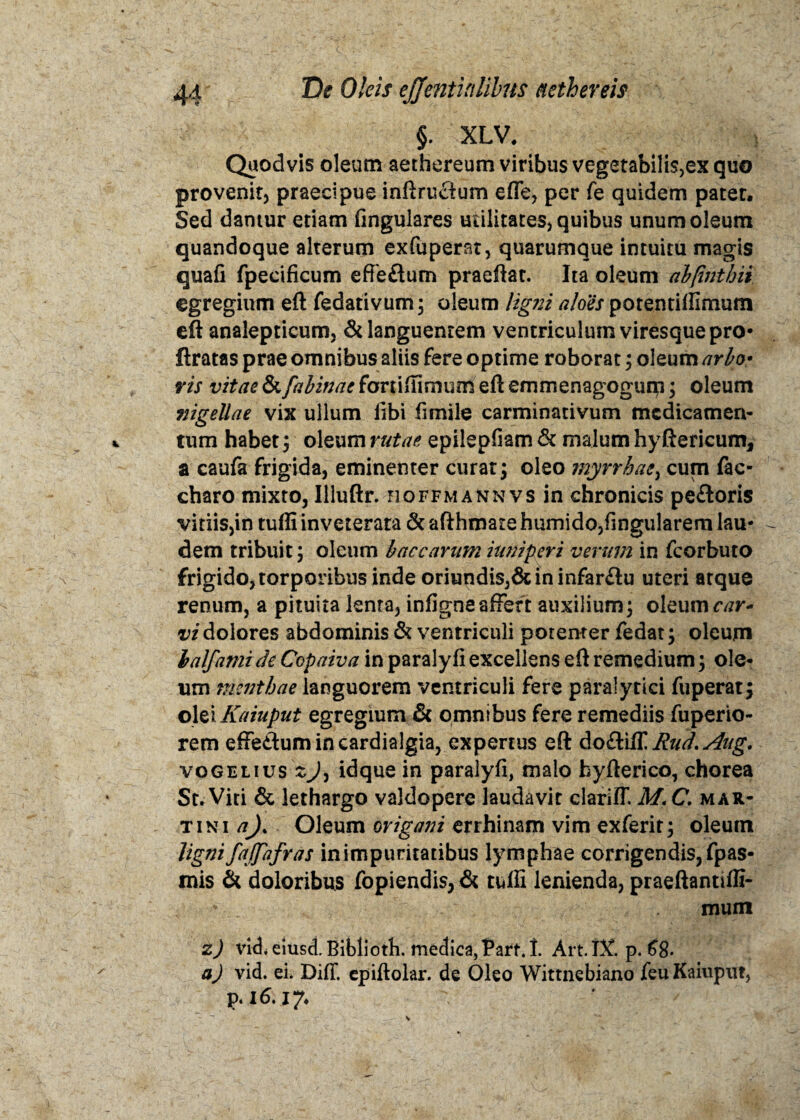 §. XLV. Quodvis oleum aethereum viribus vegetabilis,ex quo provenit, praecipue inftruflum efle, per fe quidem patet. Sed damur etiam fingulares utilitates, quibus unum oleum quandoque alterum exfuperat, quarumque intuitu magis quafi fpecificum effeflum praeftat. Ita oleum abjintbii egregium eft fedativum; oleum ligni aloes potentiffimum eft analepticum, & languentem ventriculum viresque pro* ftratas prae omnibus aliis fere optime roborat; oleum arbo> vis vitae & fabinae fortiffimunl eft emmenagogurp ; oleum nigellae vix ullum libi fimile carminativum medicamen¬ tum habet $ oleum rutae epilepfiam & malum hyftericum, a caufa frigida, eminenter curat; oleo myrrbae> cum fac- charo mixto, Illuftr. hoffmann vs in chronicis pe£toris vitiiSjin tuffi inveterata & afthmate humido,fingularem lau¬ dem tribuit ; oleum baccarum iuniperi verum in fcorbuto frigido, torporibus inde oriundis,& in infar&u uteri atque renum, a pituita lenta, infigne affert auxilium; oleum car¬ vi dolores abdominis & ventriculi potenter fedat; oleum lalfamich Copaiva in paralyfi excellens eft remedium; ole¬ um mentbae languorem ventriculi fere paralytici fuperat; olei Kaiuput egregium & omnibus fere remediis fuperio- rem effedumincardialgia, expertus eft do&iff Rud. Aug. vogelius zjy idque in paralyfi, malo hyfterico, chorea St. Viti & lethargo valdoperc laudavit clarilT. M. C. Mar¬ tin i a)% Oleum origani errhinam vim exferit; oleutn ligni faffafras in impuritatibus lymphae corrigendis, fpas- mis & doloribus fopiendis, & tuffi lenienda, praeftantiffi- * mutn z) vkLeiusd.Bibliotb. medica,Parf.I. Art.JX. p. 68. a) vid. ei. DifT. epiftolar. de Oleo Wittnebiano feu Kaiuput, p. 16.17.