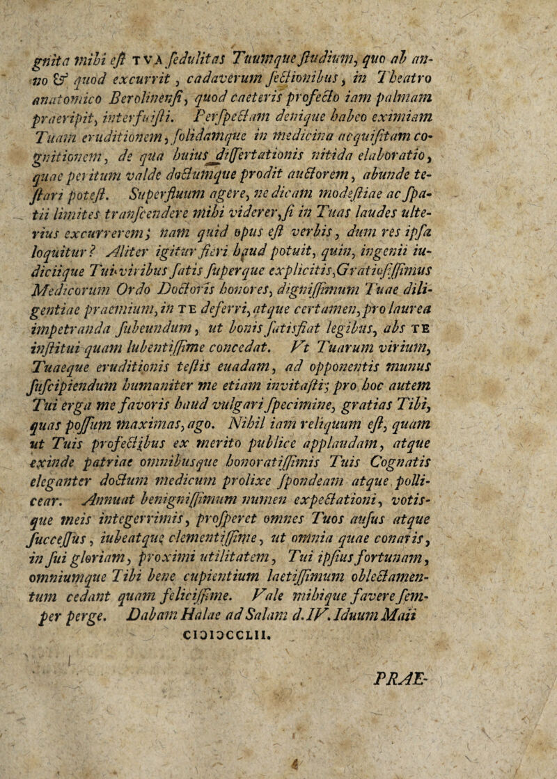 gnita mihi efi t VA feJulitas Tttupiqtte fiuditm, quo al> an¬ no quod excurrit , cadaverum Je EI ion ibus , in Theatro anatomico Berolinenfi, quod c a et eris profeElo iam palmam praeripit, interfuifti. Perfpetium denique habeo eximiam Tuam eruditionem , folidathque in medicina aequi(itam co¬ gnitionem , de qua 'huius^differtationis nitida elaboratioy quae peritum valde doElumque prodit au Ei orem, abunde te- flari poteji. Superfluum agere, 72e dicam mode (Hae ac fpa- tii limites tranfeendere mihi viderer,fi in Tuas laudes ulte¬ rius excurrerem y nam quid opus e fi verbis, dum res ipfz loquitur ? Aliter igitur fieri hpud potuit, quin, ingcfiii in¬ dic ii que Tub viribus fatis fuperque txplicitisfljrdtufijjimus Medicorum Ordo Doclorzs honores, digniffinmm Tuae dili¬ gentiae praemium, in te deferri,atque certamen,pro laurea impetranda fubeundum, ut Ionis futis fi at legibus, abs te inftitui quam lubentiffime concedat. Vt Tuarum virium, Tuaeque eruditionis te [iis euadam, ad opponentis munus fufeipiendum hu?naniter me etiam mvitaftr; pro hoc autem Tui erga me favoris haud vulgari fpecimine, gratias Tibi, quas poffupi maximas, ago. Nihil iam reliquum e fi, quam ut Tuis prcjfeEiibus ex merito publice applaudam, atque exinde patriae omnibus que honor at i (fimis Tuis Cognatis eleganter doclum medicum prolixe fpondeam atque polli¬ cear. Annuat benigni [fimum numen ex pe Elationi, votis¬ que tneis integerrimis, profperet omnes Tuos aufus atque fucceffus, iubeatque, clementiffime, ut omnia quae conaris, in fui gloriam, proximi utilitatem, Tui ipfius fortunam, omnium que Tibi bene cupientium laetiffimam obkEl amen¬ tum cedant quam felicijfime. Vale mihi que favere fem- per perge. Dabam Halae adSalam d. IV\ Iduum Maii - CIDIOCCLII. ^ v v  4 r • ■ 1 ■■ - * '. A /1 . * y . J-v  ' d . i'* ' x v S V PRAE-