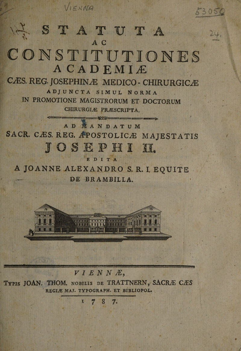 V V STATUTA AC CONSTITUTION ACADEMI£ C^iS. REG. JOSEPHIN^E MEDICO - CHIRURGICAE ADJUNCTA SIMUL NORMA / * , IN PROMOTIONE MAGISTRORUM ET DOCTORUM CHIRURGIAE PRAESCRIPTA. «1= A D A N D A T U M SACR. CAiS. REG. ^POSTOLlCiE MAJESTATIS j o s e p e s ii. EDITA A JOANNE ALEXANDRO S. R. I. EQUITE DE BRAMBILLA. V I £ N N JE, Typis JOAN. THOM. nobilis de TRATTNERN, SACRAE CiTS REGIiE MAJ. TYPOGRAPH. ET BIBLIOPOL. N