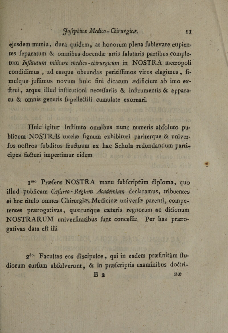 ejusdem munia, dura quidem, at honorum plena fublevare cupien¬ tes feparatum &amp; omnibus docendae artis falutaris partibus comple¬ tum Infiitutum militare medico - chirurgicum in NOSTRA metropoli condidimus , ad easque obeundas peritiffimos viros elegimus, li- mulque juflimus novum huic fini dicatum aedificium ab imo ex- ftrui, atque illud infiitutioni neceffariis &amp; inflrumentis &amp; appara¬ tu &amp; omnis generis fupelle&amp;ili cumulate exornari. Huic igitur Triftituto omnibus nunc numeris abfoluto pu¬ blicum NOSTRjE tutela fignum exhibituri pariterque &amp; univer- fos noftros fubditos fruduum ex hac Schola redundantium parti¬ cipes fa&amp;uri impertimur eidem jmo. praefens NOSTRA manu fubfcriptum diploma, quo illud publicam Cajareo- Regiam Academiam declaramus, tribuentes ei hoc titulo omnes Chirurgiae, Medicinae univerfae parenti, compe¬ tentes praerogativas, quaecunque caeteris regnorum ac ditionum NOSTRARUM univerfitatibus funt conceflie, Per has praero¬ gativas data eft illi • ** ■ ... * » w/ . i ' ' ' , ' ' •' ;* ' ’ ' i 2io- Facultas eos discipulos, qui in eadem praefinitum ftu- diorum curfum abfolverunt, &amp; in praeferiptis examinibus do&amp;ri- B 2 nae .