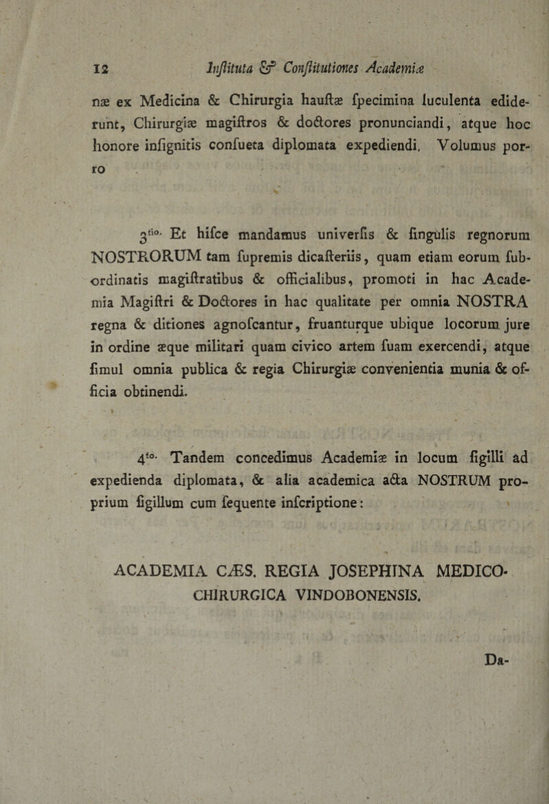 nae ex Medicina &amp; Chirurgia haultae fpecimina luculenta edide¬ runt, Chirurgiae magiftros &amp; do&amp;ores pronunciandi, atque hoc honore infignitis confueta diplomata expediendi. Volumus por¬ ro 3tio- Et hifce mandamus univerfis &amp; lingulis regnorum NOSTRORUM tam fupremis dicafteriis, quam etiam eorum fub- ordinatis magiftratibus &amp; officialibus, promoti in hac Acade¬ mia Magiftri &amp; Doclores in hac qualitate per omnia NOSTRA regna &amp; ditiones agnofcantur, fruanturque ubique locorum jure in ordine aeque militari quam civico artem fuam exercendi, atque iimul omnia publica &amp; regia Chirurgis convenientia munia &amp; of¬ ficia obtinendi. ■ * ' V u 4te- Tandem concedimus Academiae in locum figilli ad expedienda diplomata, &amp; alia academica a&amp;a NOSTRUM pro¬ prium figiUum cum fequente infcriptione: r _ ** * ACADEMIA CMS. REGIA JOSEPHINA MEDICO- CHIRURGICA VINDOBONENSIS.