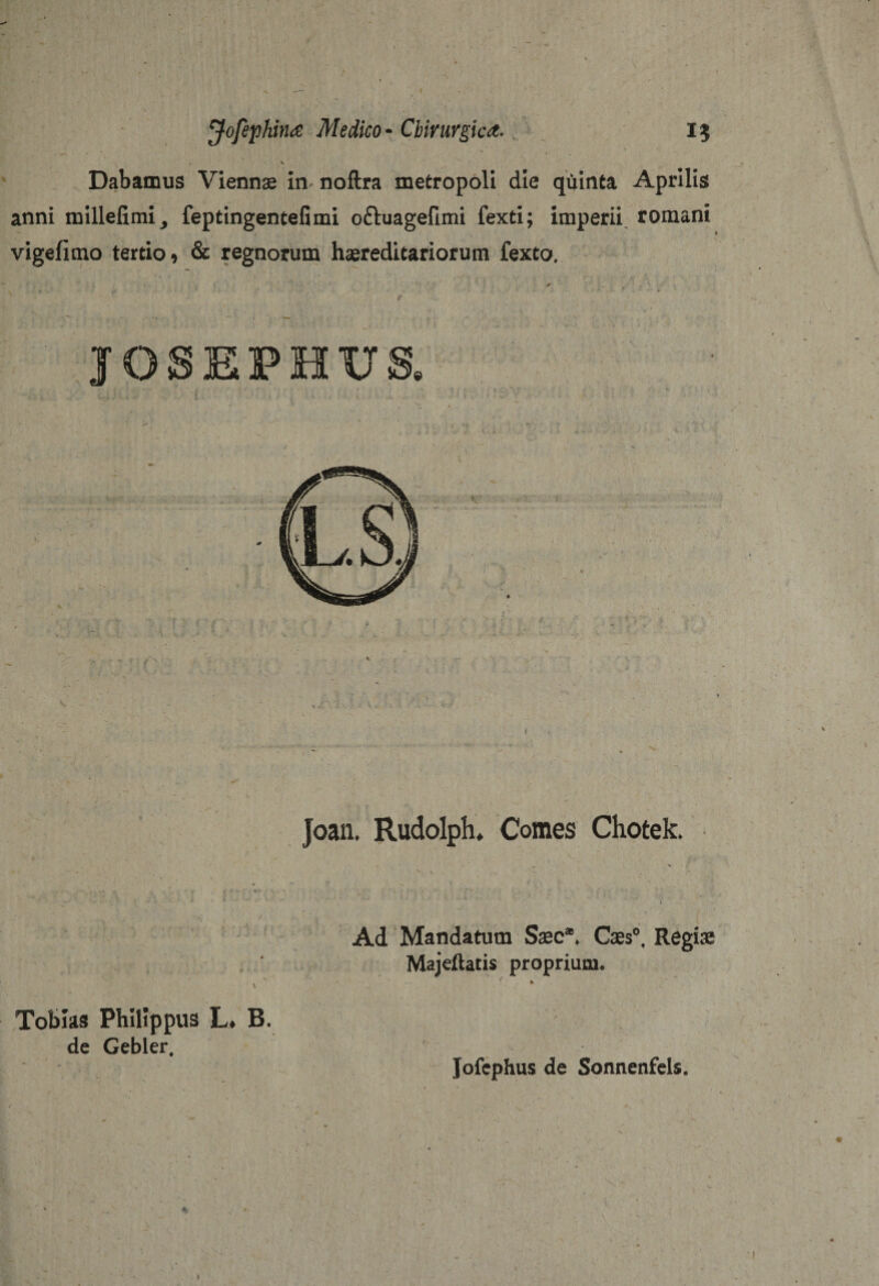 \ Dabamus Viennae in* noftra metropoli die quinta Aprilis anni millefimi, feptingentefimi oftuagefimi fexti; imperii romani vigefimo tertio 9 &amp; regnorum hereditariorum fexto. Joan. Rudolph. Comes Chotek. . ^ \ , * • ' V . ' 1 . • ■ * * ' ” ' ’ I - ^ ■ - . Ad Mandatum Saec*. Caes0, Regiae Majeftatis proprium. \ Toblas Philippus L* B. de Gebler, Jofcphus de Sonnenfels.