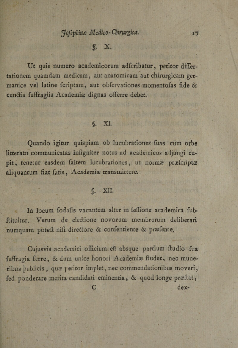 $■ X. Ut quis numero academicorum adfcrlbatur, petitor difler- tationem quamdam medicam, aut anatomicam aut chirurgicam ger- manice vel latine fcriptam, aut obfervationes momentofas fide &amp; eundis fuffragiis Academiae dignas offerre debet. §• XI. ' -. t * \' '■ * ' i. •• . ; - . _ - ’ \ - • Quando igitur quispiam ob lucubrationes fuas cum orbe litterato communicatas inligniter notus ad academicos adjungi cu¬ pit, tenetur easdem faltem lucubrationes, ut norma? pr^lcriptae aliquantam liat fatis, Academia? transmittere. §. XII. ' X - . / In locum fodalis vacantem alter in Icffione academlca fub- flituitur* Verum de eleftione novorum membrorum deliberari numquam poteft nifi diredore &amp; confentiente &amp; praefeate. . » * ** A , 58***^ ' * / Cuiusvis academici officium eft absque partium ftudio fua fuffragta ferre, &amp; dum unice honoii Academiae ftudet, nec mune¬ ribus publicis ^ qua? petitor implet, nec commendationibus moveri, t1' . ‘ ^ . fed ponderare merita candidati eminentia, &amp; quod longe prafilat, C dex- / '■ . . « l