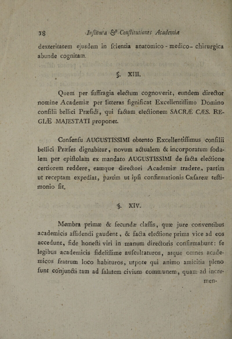 \ jg Jnjlituta &amp; Conjlitutiones Academia I - . • v ’ * • 1 . ' .. * / * dexteritatem ejusdem in fidentia anatomico - medico- chirurgica abunde cognitam, &lt; * • * §♦ xiil Quem per fuffragia eledum cognoverit, eundem diredor nomine Academiae per litteras fignificat Excellentiffimo Domino confilii bellici Praefidi, qui fadam eledionem SACRA CAS. RE¬ GIA) MAJESTATI proponet, ’ *’* ■ • , , • \ ' i ' ■ • * } . Confenfu AUGUSTISSIMI obtento Excellentiffimus confilii bellici Prcefes dignabitur, novum adualem &amp; incorporatum foda- lem per epiftolam ex mandato AUGUSTISSIMI de fada eledione certiorem reddere, eamque diredori Academia tradere, partim ut receptam expediat, partim ut ipfi confirmationis Caefareoe tefti- monio fit, — * * • 1 ■ - • • ^' ■ &lt;* ' ^. i • ■ ' * §. XIV. I. “ \ - Membra primae &amp; fecundae claffis, quae jure conventibus academicis alfidendi gaudent, &amp; fada eledione prima vice ad eos accedunt, fide honefti viri in manum diredoris confirmabunt: fe x ■ legibus academicis fideliffime aufcultaturos, atque omnes acade- niicos fratrum loco habituros, utpote qui animo amicitia pleno funt conjundi tam ad falulem civium communem, quam ad incre- men- %