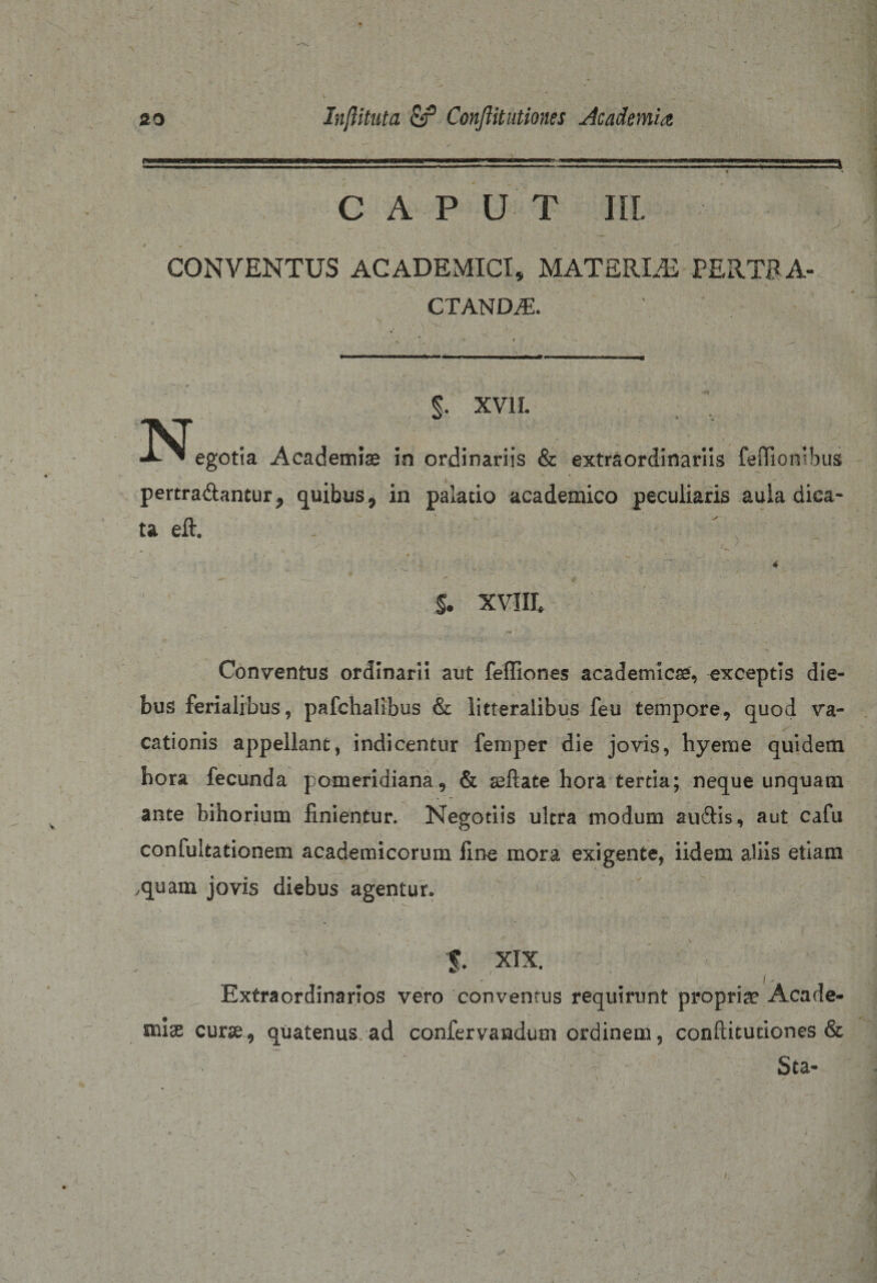 CAPUT III. CONVENTUS ACADEMICI, MATERLE PERTRA¬ CTANDA:. §. XVII. N. egotia Academiae in ordinariis &amp; extraordinariis fetlionibus pertrahantur, quibus, in palatio academico peculiaris aula diea- ta eft. §. xviIL Conventus ordinarii aut feffiones academicse, exceptis die¬ bus ferialibus, pafchalibus &amp; litteralibus feu tempore, quod va¬ cationis appellant, indicentur femper die jovis, hyeme quidem hora fecunda pomeridiana, &amp; seftate hora tertia; neque unquam ante bihorium finientur. Negotiis ultra modum audis, aut cafu confukationem academicorum fine mora exigente, iidem aliis etiam .quam jovis diebus agentur. 5. XIX. Extraordinarios vero conventus requirunt propriae Acade¬ miae curse, quatenus, ad confervandum ordinem, conditutiones &amp; Sta- 1.