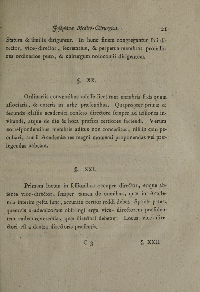 Statuta &amp; fimilia diriguntur. In hunc finem congregantur foli di- redor, vice-diredor , fecretarius, &amp; perpetua membra: profeffo» res ordinarios puto, &amp; chirurgum nofocomii dirigentem. §. XX. Ordinariis conventibus adefte licet tum membris fixis quam afiociatis, &amp; exteris in urbe pratentibus. Quapropter primae &amp; lecundae clailis academici confcio diredore femper ad feffiones in¬ vitandi, atque de die &amp; hora praefixa certiores faciendi. Verum correfpondentibus membris aditus non conceditur, nifi in cafu pe¬ culiari, aut fi Academiae res magni momenti proponendas vel pra- legendas habeant. ' * • T * - ' \ . S- xxi. - -• v Primum locum in feffionibus occupet diredor, eoque ab- fente vice-diredor, femper tamen de omnibus, quse in Acade¬ mia interim gefta funt, accurate certior reddi debet. Sponte patet, quemvis academicomm obftringi erga vice- diredorem prafiden- tem eadem reverentia, quae diredori debetur. Locus vice-dire- dori eft a dextra diredoris prafentis, ' $. XXII.