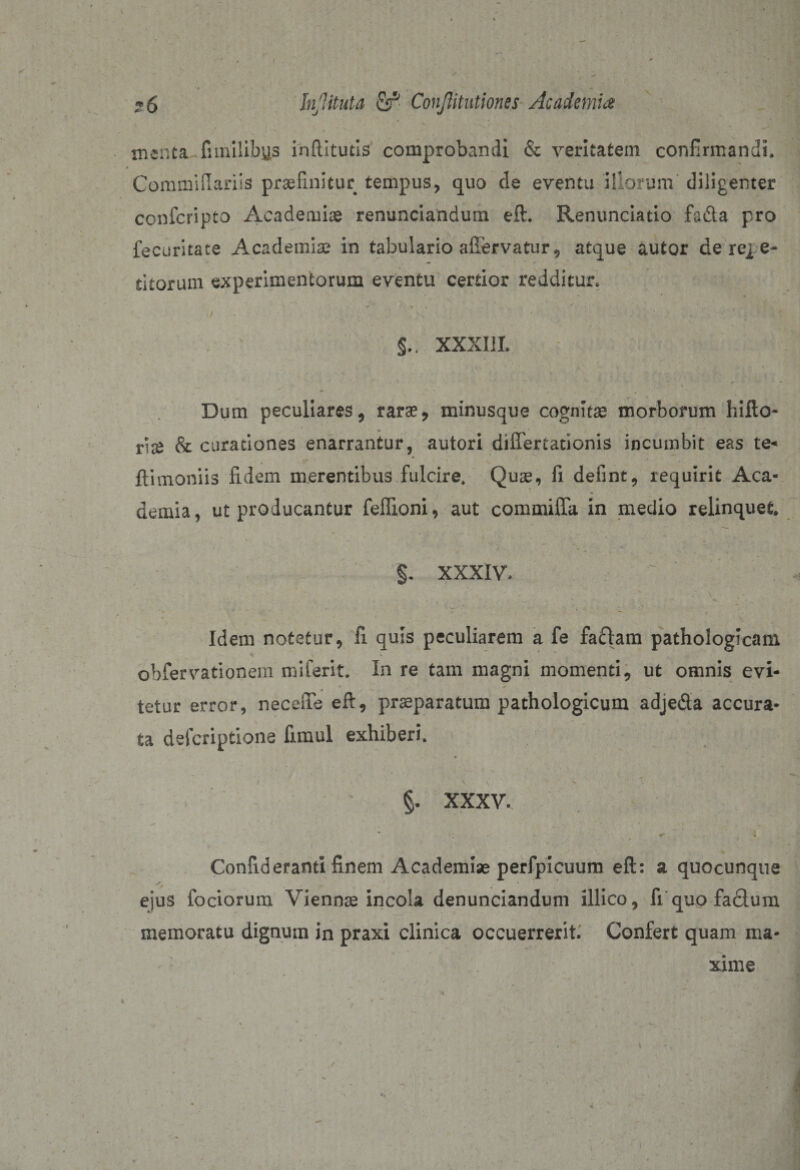 &gt; InJUtuta fir1 ConJHtutiones Academia menta funilibys inflitutis comprobandi &amp; veritatem confirmandi. &gt; ... . Commifiariis praelinitur tempus, quo de eventu illorum diligenter confcripto Academiae renuntiandum eft. Renuntiatio fa&amp;a pro fecuritate Academiae in tabulario afiervatur, atque autor de re^ e- titorum experimentorum eventu certior redditur» ~ ‘ * *  r . . ^ / • , . ■ , ■ ■ XXXIII. Dum peculiares, raras* minusque cognitas morborum hifto- d# Sc curationes enarrantur, autori differtationis incumbit eas te* {limoniis fidem merentibus fulcire. Quas, fi defint, requirit Aca- •» . • dentia, ut producantur feflioni, aut commiffa in medio relinquet. v * * „ / ' - . - / . ‘ “V ■; ^ • * .  ^ -• §. XXXIV. ' Idem notetur, fi quis peculiarem a fe fa£lam pathologicam obfervationem miferit. In re tam magni momenti, ut omnis evi¬ tetur error, neceffe eft, praeparatum pathologicum adje&amp;a accura¬ ta defcriptione fimul exhiberi. ‘ . ' . ’ * \ . §. XXXV. • &gt; * i Confideranti finem Academiae perfpicuum eft: a quocunque ejus iodorum Vienna incola denunciandum illico, fi quo fa&amp;um memoratu dignum in praxi clinica occuerrerit. Confert quam ma¬ xime i